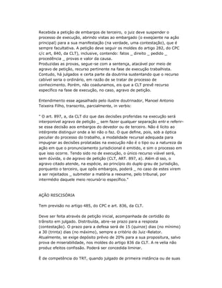Recebida a petição de embargos de terceiro, o juiz deve suspender o
processo de execução, abrindo vistas ao embargado (o exeqüente na ação
principal) para a sua manifestação (na verdade, uma contestação), que é
sempre facultativa. A petição deve seguir os moldes do artigo 282, do CPC
c/c art, 840, da CLT), inclusive, contendo: fatos _ direito _ pedido _
procedência _ provas e valor da causa.
Produzidas as provas, segue-se com a sentença, atacável por meio de
agravo de petição, recurso pertinente na fase de execução trabalhista.
Contudo, há julgados e certa parte da doutrina sustentando que o recurso
cabível seria o ordinário, em razão de se tratar de processo de
conhecimento. Porém, não coadunamos, eis que a CLT prevê recurso
específico na fase de execução, no caso, agravo de petição.
Entendimento esse agasalhado pelo ilustre doutrinador, Manoel Antonio
Teixeira Filho, transcrito, parcialmente, in verbis:
" O art. 897, a, da CLT diz que das decisões proferidas na execução será
interponível agravo de petição _ sem fazer qualquer separação entr e referir-
se essa decisão aos embargos do devedor ou de terceiro. Não é lícito ao
intérprete distinguir onde a lei não o faz. O que define, pois, sob a óptica
peculiar do processo do trabalho, a modalidade recursal adequada para
impugnar as decisões prolatadas na execução não é o tipo ou a natureza da
ação em que o pronunciamento jurisdicional é emitido, e sim o processo em
que isso ocorre. Tendo sido no de execução, o único recurso viável será,
sem dúvida, o de agravo de petição (CLT, ART. 897, a). Além di sso, o
agravo citado atende, na espécie, ao princípio do duplo grau de jurisdição,
porquanto o terceiro, que opôs embargos, poderá _ no caso de estes virem
a ser rejeitados _ submeter a matéria a reexame, pelo tribunal, por
intermédio daquele meio recursório específico."
AÇÃO RESCISÓRIA
Tem previsão no artigo 485, do CPC e art. 836, da CLT.
Deve ser feita através de petição inicial, acompanhada de certidão do
trânsito em julgado. Distribuída, abre-se prazo para a resposta
(contestação). O prazo para a defesa será de 15 (quinze) dias (no mínimo)
a 30 (trinta) dias (no máximo), sempre a critério do Juiz-Relator.
Atualmente, se exige depósito prévio de 20% para a sua propositura, salvo
prova de miserabilidade, nos moldes do artigo 836 da CLT. A re velia não
produz efeitos confissão. Poderá ser concedida liminar.
È de competência do TRT, quando julgado de primeira instância ou de suas
 