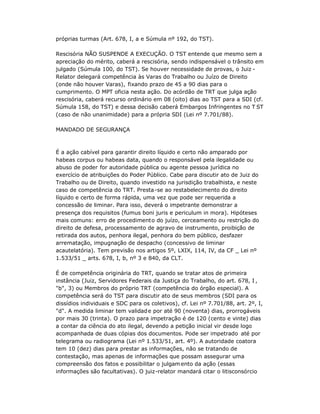 próprias turmas (Art. 678, I, a e Súmula nº 192, do TST).
Rescisória NÃO SUSPENDE A EXECUÇÃO. O TST entende que mesmo sem a
apreciação do mérito, caberá a rescisória, sendo indispensável o trânsito em
julgado (Súmula 100, do TST). Se houver necessidade de provas, o Juiz -
Relator delegará competência às Varas do Trabalho ou Juízo de Direito
(onde não houver Varas), fixando prazo de 45 a 90 dias para o
cumprimento. O MPT oficia nesta ação. Do acórdão de TRT que julga ação
rescisória, caberá recurso ordinário em 08 (oito) dias ao TST para a SDI (cf.
Súmula 158, do TST) e dessa decisão caberá Embargos Infringentes no T ST
(caso de não unanimidade) para a própria SDI (Lei nº 7.701/88).
MANDADO DE SEGURANÇA
É a ação cabível para garantir direito líquido e certo não amparado por
habeas corpus ou habeas data, quando o responsável pela ilegalidade ou
abuso de poder for autoridade pública ou agente pessoa jurídica no
exercício de atribuições do Poder Público. Cabe para discutir ato de Juiz do
Trabalho ou de Direito, quando investido na jurisdição trabalhista, e neste
caso de competência do TRT. Presta-se ao restabelecimento do direito
líquido e certo de forma rápida, uma vez que pode ser requerida a
concessão de liminar. Para isso, deverá o impetrante demonstrar a
presença dos requisitos (fumus boni juris e periculum in mora). Hipóteses
mais comuns: erro de procedimento do juízo, cerceamento ou restrição do
direito de defesa, processamento de agravo de instrumento, proibição de
retirada dos autos, penhora ilegal, penhora do bem público, desfazer
arrematação, impugnação de despacho (concessivo de liminar
acautelatória). Tem previsão nos artigos 5º, LXIX, 114, IV, da CF _ Lei nº
1.533/51 _ arts. 678, I, b, nº 3 e 840, da CLT.
É de competência originária do TRT, quando se tratar atos de primeira
instância (Juiz, Servidores Federais da Justiça do Trabalho, do art. 678, I ,
"b", 3) ou Membros do próprio TRT (competência do órgão especial). A
competência será do TST para discutir ato de seus membros (SDI para os
dissídios individuais e SDC para os coletivos), cf. Lei nº 7.701/88, art. 2º, I,
"d". A medida liminar tem validade por até 90 (noventa) dias, prorrogáveis
por mais 30 (trinta). O prazo para impetração é de 120 (cento e vinte) dias
a contar da ciência do ato ilegal, devendo a petição inicial vir desde logo
acompanhada de duas cópias dos documentos. Pode ser impetrado até por
telegrama ou radiograma (Lei nº 1.533/51, art. 4º). A autoridade coatora
tem 10 (dez) dias para prestar as informações, não se tratando de
contestação, mas apenas de informações que possam assegurar uma
compreensão dos fatos e possibilitar o julgamento da ação (essas
informações são facultativas). O juiz-relator mandará citar o litisconsórcio
 