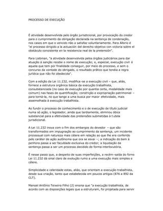 PROCESSO DE EXECUÇÃO
È atividade desenvolvida pelo órgão jurisdicional, por provocação do credor
para o cumprimento da obrigação declarada na sentença de condenação,
nos casos em que o vencido não a satisfaz voluntariamente. Para Allorio é
"el processo dirigido a la actuación del derecho objetivo con victoria sobre el
obstáculo consistente en la resistencia real de la pretensión".
Para Liebman, "a atividade desenvolvida pelos órgãos judiciários para dar
atuação à sanção recebe o nome de execução; e, especial, execução civil é
aquela que tem por finalidade conseguir, por meio do processo, e sem o
concurso da vontade do obrigado, o resultado prático que tendia a regra
jurídica que não foi obedecida".
Com a edição da Lei 11.232, modifica -se a execução civil ± que, aliás,
fornece a estrutura orgânica básica da execução trabalhista,
consubstanciada (no caso de execução por quantia certa, modalidade mais
comum) nas fases de quantificação; constrição e expropriação patrimonial ±
para torná-la, no que tange a uma busca por maior efetividade, mais
assemelhada à execução trabalhista.
Ao fundir o processo de conhecimento e o de execução de título judicial
numa só ação, o legislador, ainda que tardiamente, eliminou óbice
substancial para a efetividade das pretensões submetidas à t utela
jurisdicional.
A Lei 11.232 inova com o fim dos embargos do devedor ± que são
transformados em impugnação ao cumprimento da sentença, um incidente
processual com natureza mais célere em relação ao que lhe era conferido
pelo caráter de ação autônoma que ora se esvai ±; a indicação do bem à
penhora passa a ser faculdade exclusiva do credor; a liquidação da
sentença passa a ser um processo decidido de forma interlocutória.
É nesse passo que, a despeito de suas imperfeições, a recém-saída do forno
Lei 11.232 dá sinal claro de evolução rumo a uma execução mais simples e
célere.
Simplicidade e celeridade estas, aliás, que orientam a execução trabalhista,
desde sua criação, tanto que estabelecida em poucos artigos (876 a 892 da
CLT).
Manoel Antônio Teixeira Filho (2) ensina que "a execução trabalhista, de
acordo com as disposições legais que a estruturam, foi projetada para servir
 