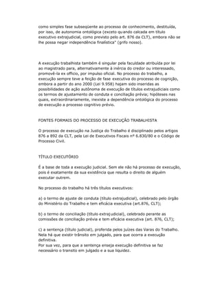 como simples fase subseqüente ao processo de conhecimento, destituída,
por isso, de autonomia ontológica (exceto qu ando calcada em título
executivo extrajudicial, como previsto pelo art. 876 da CLT), embora não se
lhe possa negar independência finalística" (grifo nosso).
A execução trabalhista também é singular pela faculdade atribuída por lei
ao magistrado para, alternativamente à inércia do credor ou interessado,
promovê-la ex officio, por impulso oficial. No processo do trabalho, a
execução sempre teve a feição de fase executiva do processo de cognição,
embora a partir do ano 2000 (Lei 9.958) hajam sido inseridas as
possibilidades de ação autônoma de execução de títulos extrajudiciais como
os termos de ajustamento de conduta e conciliação prévia; hipóteses nas
quais, extraordinariamente, inexiste a dependência ontológica do processo
de execução a processo cognitivo prévio.
FONTES FORMAIS DO PROCESSO DE EXECUÇÃO TRABALHISTA
O processo de execução na Justiça do Trabalho é disciplinado pelos artigos
876 a 892 da CLT, pela Lei de Executivos Fiscais nº 6.830/80 e o Código de
Processo Civil.
TÍTULO EXECUTÓRIO
É a base de toda a execução judicial. Sem ele não há processo de execução,
pois é exatamente da sua existência que resulta o direito de alguém
executar outrem.
No processo do trabalho há três títulos executivos:
a) o termo de ajuste de conduta (título extrajudicial), celebrado pelo órgão
do Ministério do Trabalho e tem eficácia executiva (art.876, CLT);
b) o termo de conciliação (título extrajudicial), celebrado perante as
comissões de conciliação prévia e tem eficácia executiva (art. 876, CLT);
c) a sentença (título judicial), proferida pelos juízes das Varas do Trabalho.
Nela há que existir trânsito em julgado, para que ocorra a execução
definitiva.
Por sua vez, para que a sentença enseja execução definitiva se faz
necessário o transito em julgado e a sua liquidez.
 