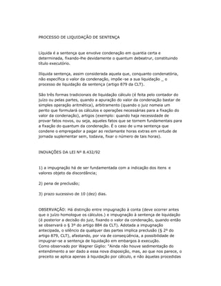 PROCESSO DE LIQUIDAÇÃO DE SENTENÇA
Líquida é a sentença que envolve condenação em quantia certa e
determinada, fixando-lhe devidamente o quantum debeatrur, constituindo
título executório.
Ilíquida sentença, assim considerada aquela que, conquanto condenatória,
não específica o valor da condenação, impõe -se a sua liquidação _ o
processo de liquidação da sentença (artigo 879 da CLT).
São três formas tradicionais de liquidação cálculo (é feita pelo contador do
juízo ou pelas partes, quando a apuração do valor da condenação bastar de
simples operação aritmética), arbitramento (quando o juiz nomeia um
perito que formulará os cálculos e operações necessárias para a fixação do
valor da condenação), artigos (exemplo: quando haja necessidade de
provar fatos novos, ou seja, aqueles fatos que se tornem fundamentais para
a fixação do quantum da condenação. É o caso de u ma sentença que
condene o empregador a pagar ao reclamante horas extras em virtude de
jornada suplementar sem, todavia, fixar o número de tais horas).
INOVAÇÕES DA LEI Nº 8.432/92
1) a impugnação há de ser fundamentada com a indicação dos itens e
valores objeto da discordância;
2) pena de preclusão;
3) prazo sucessivo de 10 (dez) dias.
OBSERVAÇÃO: Há distinção entre impugnação à conta (deve ocorrer antes
que o juízo homologue os cálculos.) e impugnação à sentença de liquidação
(é posterior a decisão do juiz, fixando o valor da condenação, quando então
se observará o § 3º do artigo 884 da CLT). Adotada a impugnação
antecipada, o silêncio da qualquer das partes implica preclusão (§ 2º do
artigo 879, CLT), afastando, por via de conseq üência, a possibilidade de
impugnar-se a sentença de liquidação em embargos à execução.
Como observado por Wagner Giglio: "Ainda não houve sedimentação do
entendimento a ser dado a essa nova disposição, mas, ao que nos parece, o
preceito se aplica apenas à liquidação por cálculo, e não àquelas procedidas
 