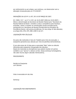 por arbitramento ou por artigos, que continua, a se desenvolver sem a
alteração introduzida pela Lei nº 8.432/92".
INOVAÇÕES DA LEI Nº 11.457, DE 16 DE MARÇO DE 2007.
IR / INSS / CLT - Lei nº 11.457, de 16.03.2007 (DOU de 19.03.2007) -
Altera a denominação da Secretaria da Receita Federal para "Secretaria da
Receita Federal do Brasil", transfere a esta a competência para fiscalizar,
arrecadar, cobrar e recolher as contribuições sociais previdenciárias,
extinguindo-se a Secretaria da Receita Previdenciária do Ministério da
Previdência Social, e dá outras providências. Em seu artigo 42 são alterados
os artigos 832, 876, 879, 880 e 889-A da CLT.
LIQUIDAÇÃO POR CÁLCULOS
Os autos são restituídos à Vara do Trabalho para início da execução; o
exeqüente apresenta seus cálculos por meio de planilhas demonstrativas.
O juiz abre prazo de 10 dias para a executada "falar" sobre os cálculos
oferecidos pelo exeqüente (impugnação dos cálculos).
Depois de resolvidas as divergências (que poderá resultar em perícia
contábil) o juiz "aprova" o cálculo correto. Dessa sentença homologatória,
não cabe recurso algum (decisão interlocutória).
PROCEDIMENTO
Petição do Exeqüente
com cálculos
Vista à executada em dez dias
Sentença
LIQUIDAÇÃO POR ARBITRAMENTO
 