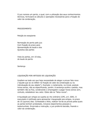 O juiz nomeia um perito, o qual, com a utilização dos seus conhecimentos
técnicos, formulará os cálculos e operações necessárias para a fixação do
valor da condenação.
PROCEDIMENTO
Petição do exeqüente
Nomeação do perito pelo juiz
Com fixação do prazo para
Apresentação do laudo e dos
Quesitos das partes
Vista às partes, em 10 dias,
do laudo do perito
Sentença
LIQUIDAÇÃO POR ARTIGOS DE LIQUIDAÇÃO
Impõem-se toda vez que haja necessidade de alegar e provar fato novo
("aquele que se vá refletir na fixação do valor da condenação ou na
individuação do seu objeto"). Exemplo: o reclamante, na inicial, postula
horas extras, não as especificando, porém. A sentença acolhe o pedido, mas
também não as fixa, condenando o empregador a pagar horas extras sem,
contudo, estabelecer seu valor. Estes são os "fatos novos".
A liquidação por artigos se sujeita ao rito ordinário (CPC, ar t. 609). O
executado é notificado para apresentar impugnação aos artigos, no prazo
de 15 (quinze) dias. Contestado o feito, realizar-se-ão as provas pelas quais
as partes tenham protestado, inclusive depoimentos pessoais e
testemunhais. Encerrada a instrução, o juiz proferirá decisão, fixando o
valor da condenação.
 