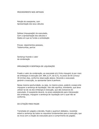 PROCEDIMENTO NOS ARTIGOS
Petição do exeqüente, com
Apresentação dos seus cálculos
Defesa (impugnação) do executado,
Com a apresentação dos cálculos e
Dados em que se funda a contestação
Provas: depoimentos pessoais,
Testemunhas, perícia
Sentença fixando o valor
da condenação
IMPUGNAÇÃO À SENTENÇA DE LIQUIDAÇÃO
Fixado o valor da condenação, ao executado só é lícito impugná -lo por meio
de embargos à execução (art. 884, § 3º, da CLT), no prazo de 05 (cinco)/
30 (trinta) dias, conforme observação abaixo. Devendo o executado
garantir a execução, ou apresentar bens à penhora.
Nessa mesma oportunidade, ou seja, no mesmo prazo, poderá o exeqü ente
impugnar a sentença de liquidação. Isto não significa, entretanto, que deva
utilizar-se da via dos embargos à execução, que são exclusivos do
executado. O exeqüente deverá, no prazo estabelecido para interposição
dos embargos, impugnar a sentença de liquidação com a qual não se
conforma.
DA CITAÇÃO PARA PAGAR
Transitada em julgado a decisão, fixado o quantum debeatur, revestida
estará a sentença de todos os requisitos fundamentais para a execução, que
se inicia com a citação do executado para o cumprimento do julgado.
 