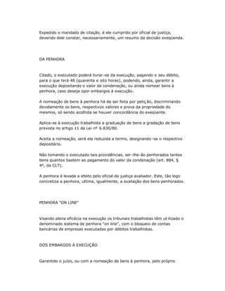 Expedido o mandado de citação, é ele cumprido por oficial de justiça,
devendo dele constar, necessariamente, um resumo da decisão exeqüenda.
DA PENHORA
Citado, o executado poderá livrar-se da execução, pagando o seu débito,
para o que terá 48 (quarenta e oito horas), podendo, ainda, garantir a
execução depositando o valor da condenação, ou ainda nomear bens à
penhora, caso deseja opor embargos à execução.
A nomeação de bens à penhora há de ser feita por petiç ão, discriminando
devidamente os bens, respectivos valores e prova da propriedade do
mesmos, só sendo acolhida se houver concordância do exeqüente.
Aplica-se à execução trabalhista a graduação de bens a gradação de bens
prevista no artigo 11 da Lei nº 6.830/80.
Aceita a nomeação, será ela reduzida a termo, designando -se o respectivo
depositário.
Não tomando o executado tais providências, ser -lhe-ão penhorados tantos
bens quantos bastem ao pagamento do valor da condenação (art. 884, §
4º, da CLT).
A penhora é levada a efeito pelo oficial de justiça avaliador. Este, tão logo
concretiza a penhora, ultima, igualmente, a avaliação dos bens penhorados.
PENHORA "ON LINE"
Visando plena eficácia na execução os tribunais trabalhistas têm ut ilizado o
denominado sistema de penhora "on line", com o bloqueio de contas
bancárias de empresas executadas por débitos trabalhistas.
DOS EMBARGOS À EXECUÇÃO
Garantido o juízo, ou com a nomeação de bens à penhora, pelo próprio
 