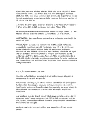 executado, ou com a penhora levada a efeito pelo oficial de justiça, tem o
executado 05 (cinco) / 30 (trinta) dias para opor embargos à execução
(CLT. Art. 884). Esse prazo tem início com a intimação da penhora e não da
juntada aos autos do respectivo mandado, conforme de termina o artigo 16,
III, da Lei nº 6.830/80.
A matéria dos embargos à execução é restrita às hipóteses enumeradas no
§ 1º do artigo 884 da CLT combinado com artigo 741 do CPC.
Os embargos terão efeito suspensivo nos moldes do artigo 739 do CPC, em
face da omissão existente tanto na CLT quanto na Lei nº 6.830/80.
OBSERVAÇÃO: Na execução por carta aplica-se o disposto no artigo 20 da
Lei nº 6.830/80.
OBSERVAÇÃO: O prazo para oferecimento de EMBARGOS na fase de
execução foi modificado para 30 (trinta) dias pela MP nº 2.180-35, não
convertida em lei. Com o advento da EC 32, as medidas provisórias
editadas em data anterior à publicação dessa emenda continuam em vigor
até que a medida provisória ulterior as revogue explicitamente ou até
deliberação definitiva do Congresso Nacional. Até o presente momento, a
MP 2.180-35 não foi votada nem tão pouco reeditada. Portanto, concluímos
que o prazo legal é de 30 (trinta) dias. Sugerimos que o leitor acompanhe a
votação dessa MP.
EXCEÇÃO DE PRÉ-EXECUTIVIDADE
Consiste na faculdade de o executado argüir determinados fatos sem a
necessidade de garantir a execução.
Em princípio cabe ao juiz, ex officio, verificar a existência dos pressupostos
fundamentais da execução, o que, na prática, nem sempr e é possível,
justificando, assim, manifestação prévia do executado, alertando o juízo da
ocorrência de fatos relevantes que autorizem a extinção do processo
executório.
A argüição da exceção de pré-executividade deve ser feita no prazo de 48
(quarenta e oito) horas, previsto no art. 880 da CLT, por simples petição
que, todavia, contenha prova cabal dos fatos que justifiquem plenamente o
trancamento da execução.
Acolhida a exceção, o recurso cabível para o exeqüente é o agravo de
petição.
 