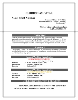 CURRICULAM-VITAE
Name: Nitesh Vajpayee
Permanent Address: 144/B Behind
Bitumen Gowdown, C.P.Mission Compound,
Dist. Jhansi (UP)
Mail id: vajpayeenitesh@gmail.com
Cell No: 09453001299
OBJECTIVE
To work and accept responsible and challenging task trough synergy of continues
learning in my environment for a successful career in Telecom, & IT industry by giving
the best abilities and interpersonal skills. I wish to see myself as an active contributor to
a team of ambitious people such that it helps to grow the organization in which I work.
I have nearly 2 Year’s of overall experience in Telecommunication Field. Significant
record of achievements in management of Installation, commissioning of telecom,data
and video conferencing system.
Current Working Organization
QUBEX TECHNETS PVT LTD
a convergence company
Duration : 1-JUN 2013 TO 10-DEC 2014
Designation : Engineer (SERVICES)
Location : Raipur (C.G)
Current Working Organization
PACE POWER SYSTEM PVT LTD
Duration : 28-Dec 2014 TO PRESENT
Designation : Engineer (SERVICES)
Location : UPE/Jhansi (U.P)
JOB RESPONSIBILITIES & PROJECTS
RESPONSIBLE FOR UPCOMING PROJECTS AND COUSTOMER
PROJECT SUPPORT REPRESANTATIVE OF COMPANY.
Experience
 