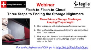 Webinar
Flash-to-Flash-to-Cloud
Three Steps to Ending the Storage Nightmare
Three Primary Storage Challenges
keeping IT up at night:
1. How to keep up with application performance demand
2. How to affordably manage and store the vast amounts of
data IT has to store
3. How to protect the data so that applications can quickly
return to service if a server, storage system or entire
data center fails
For audio playback and Q&A go to: http://bit.ly/FlashFlashCloud
 