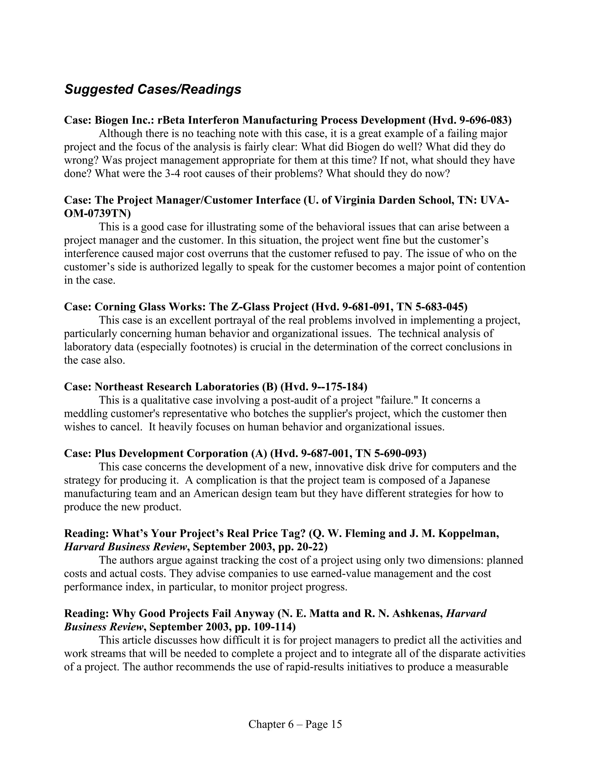 Chapter 6 – Page 15
Suggested Cases/Readings
Case: Biogen Inc.: rBeta Interferon Manufacturing Process Development (Hvd. 9-696-083)
Although there is no teaching note with this case, it is a great example of a failing major
project and the focus of the analysis is fairly clear: What did Biogen do well? What did they do
wrong? Was project management appropriate for them at this time? If not, what should they have
done? What were the 3-4 root causes of their problems? What should they do now?
Case: The Project Manager/Customer Interface (U. of Virginia Darden School, TN: UVA-
OM-0739TN)
This is a good case for illustrating some of the behavioral issues that can arise between a
project manager and the customer. In this situation, the project went fine but the customer’s
interference caused major cost overruns that the customer refused to pay. The issue of who on the
customer’s side is authorized legally to speak for the customer becomes a major point of contention
in the case.
Case: Corning Glass Works: The Z-Glass Project (Hvd. 9-681-091, TN 5-683-045)
This case is an excellent portrayal of the real problems involved in implementing a project,
particularly concerning human behavior and organizational issues. The technical analysis of
laboratory data (especially footnotes) is crucial in the determination of the correct conclusions in
the case also.
Case: Northeast Research Laboratories (B) (Hvd. 9--175-184)
This is a qualitative case involving a post-audit of a project "failure." It concerns a
meddling customer's representative who botches the supplier's project, which the customer then
wishes to cancel. It heavily focuses on human behavior and organizational issues.
Case: Plus Development Corporation (A) (Hvd. 9-687-001, TN 5-690-093)
This case concerns the development of a new, innovative disk drive for computers and the
strategy for producing it. A complication is that the project team is composed of a Japanese
manufacturing team and an American design team but they have different strategies for how to
produce the new product.
Reading: What’s Your Project’s Real Price Tag? (Q. W. Fleming and J. M. Koppelman,
Harvard Business Review, September 2003, pp. 20-22)
The authors argue against tracking the cost of a project using only two dimensions: planned
costs and actual costs. They advise companies to use earned-value management and the cost
performance index, in particular, to monitor project progress.
Reading: Why Good Projects Fail Anyway (N. E. Matta and R. N. Ashkenas, Harvard
Business Review, September 2003, pp. 109-114)
This article discusses how difficult it is for project managers to predict all the activities and
work streams that will be needed to complete a project and to integrate all of the disparate activities
of a project. The author recommends the use of rapid-results initiatives to produce a measurable
 