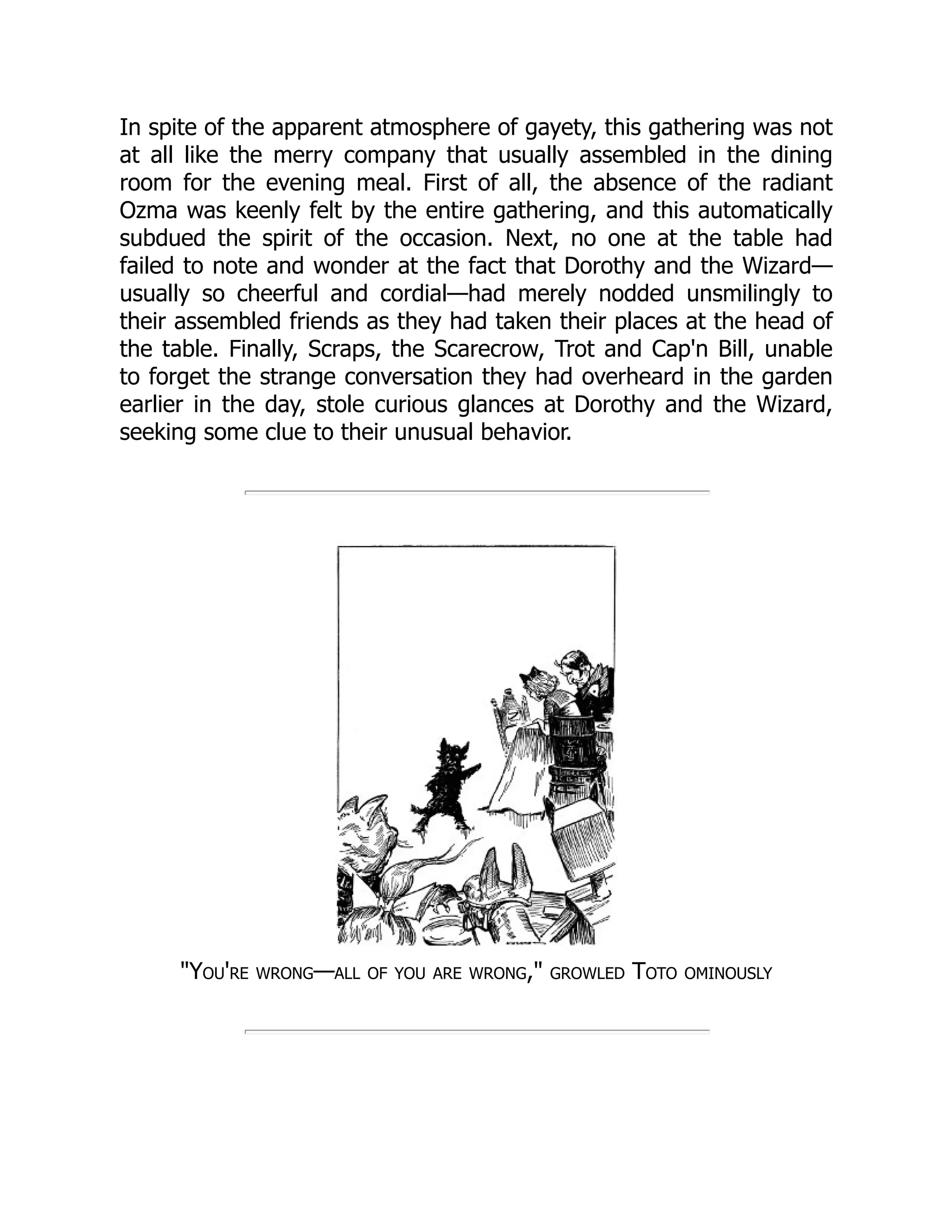 In spite of the apparent atmosphere of gayety, this gathering was not
at all like the merry company that usually assembled in the dining
room for the evening meal. First of all, the absence of the radiant
Ozma was keenly felt by the entire gathering, and this automatically
subdued the spirit of the occasion. Next, no one at the table had
failed to note and wonder at the fact that Dorothy and the Wizard—
usually so cheerful and cordial—had merely nodded unsmilingly to
their assembled friends as they had taken their places at the head of
the table. Finally, Scraps, the Scarecrow, Trot and Cap'n Bill, unable
to forget the strange conversation they had overheard in the garden
earlier in the day, stole curious glances at Dorothy and the Wizard,
seeking some clue to their unusual behavior.
"You're wrong—all of you are wrong," growled Toto ominously
 