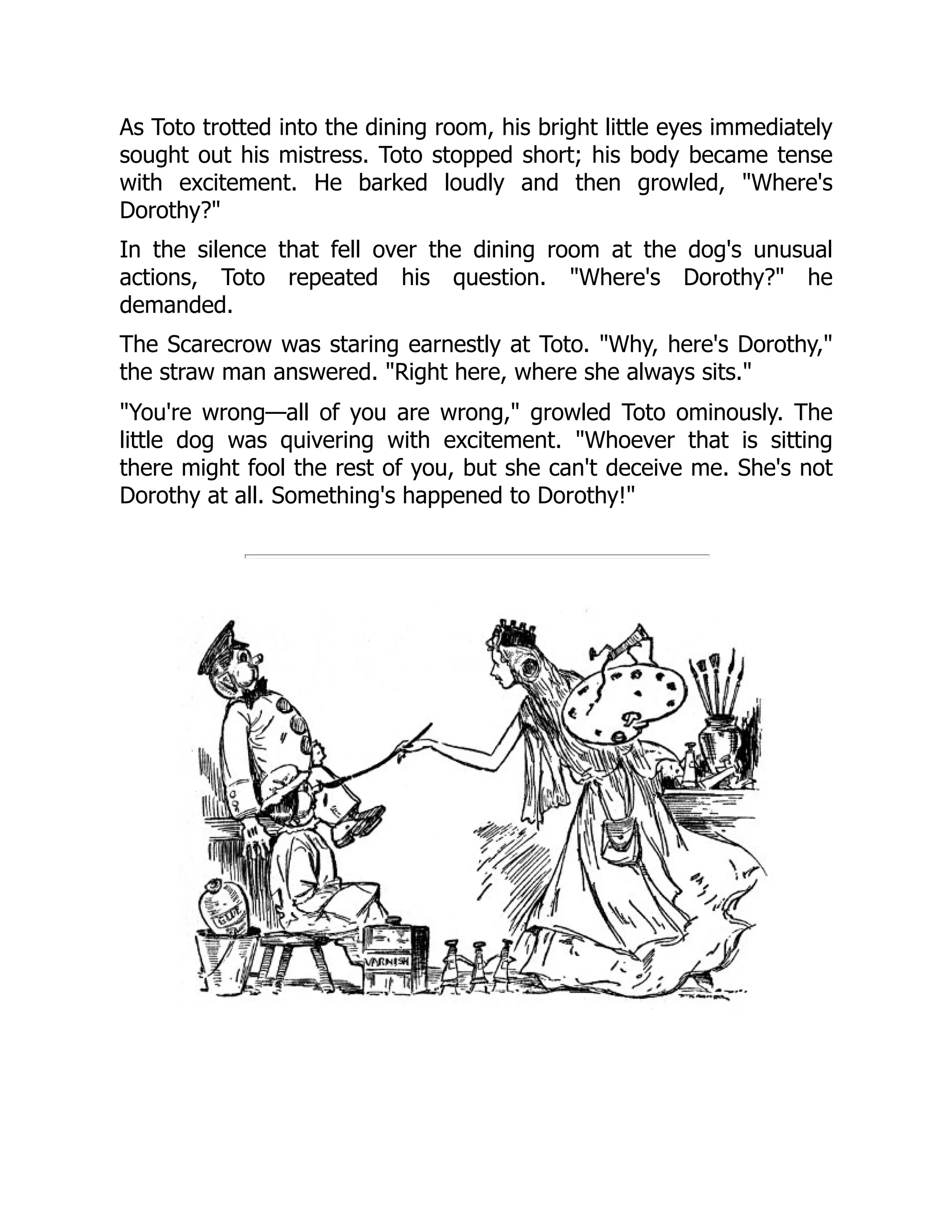 As Toto trotted into the dining room, his bright little eyes immediately
sought out his mistress. Toto stopped short; his body became tense
with excitement. He barked loudly and then growled, "Where's
Dorothy?"
In the silence that fell over the dining room at the dog's unusual
actions, Toto repeated his question. "Where's Dorothy?" he
demanded.
The Scarecrow was staring earnestly at Toto. "Why, here's Dorothy,"
the straw man answered. "Right here, where she always sits."
"You're wrong—all of you are wrong," growled Toto ominously. The
little dog was quivering with excitement. "Whoever that is sitting
there might fool the rest of you, but she can't deceive me. She's not
Dorothy at all. Something's happened to Dorothy!"
 