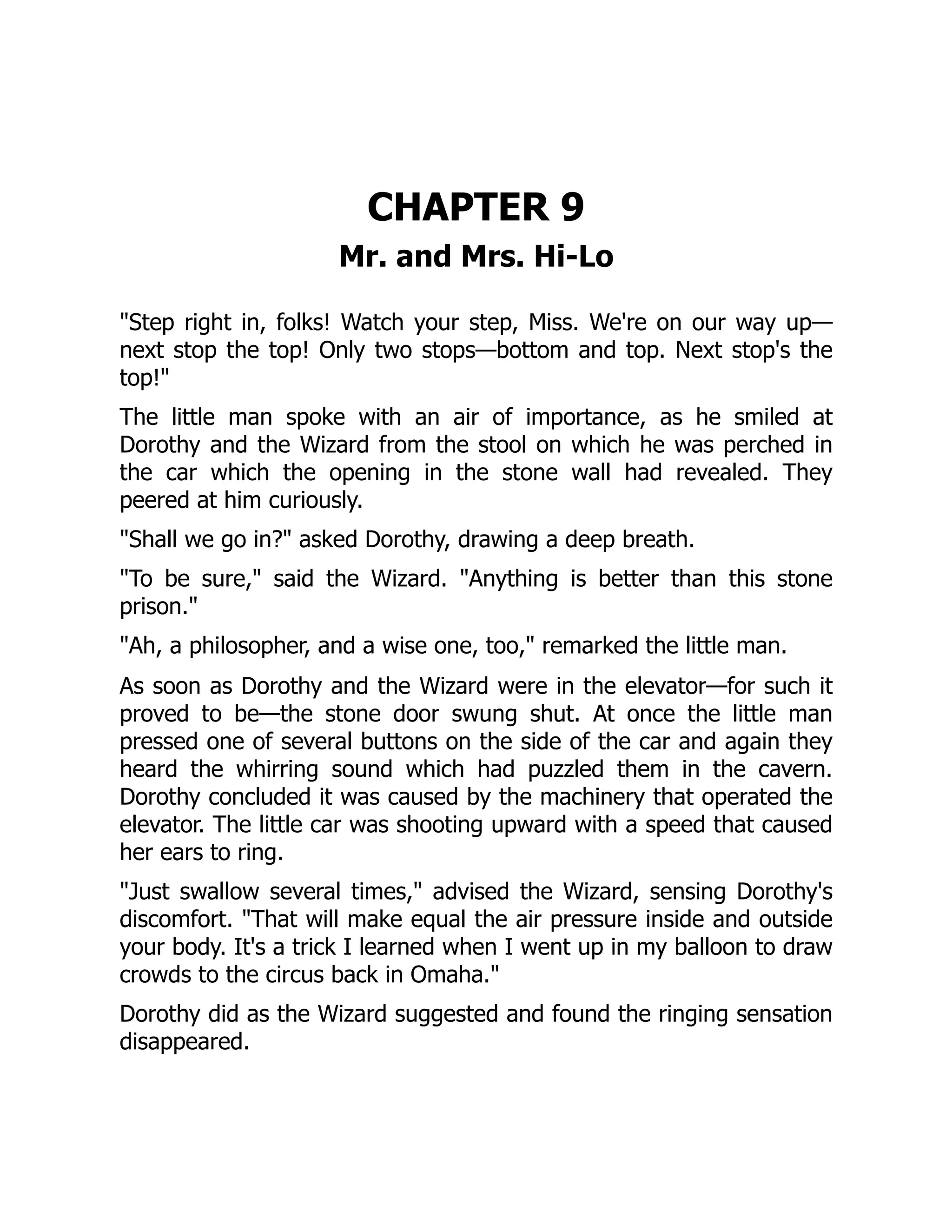 CHAPTER 9
Mr. and Mrs. Hi-Lo
"Step right in, folks! Watch your step, Miss. We're on our way up—
next stop the top! Only two stops—bottom and top. Next stop's the
top!"
The little man spoke with an air of importance, as he smiled at
Dorothy and the Wizard from the stool on which he was perched in
the car which the opening in the stone wall had revealed. They
peered at him curiously.
"Shall we go in?" asked Dorothy, drawing a deep breath.
"To be sure," said the Wizard. "Anything is better than this stone
prison."
"Ah, a philosopher, and a wise one, too," remarked the little man.
As soon as Dorothy and the Wizard were in the elevator—for such it
proved to be—the stone door swung shut. At once the little man
pressed one of several buttons on the side of the car and again they
heard the whirring sound which had puzzled them in the cavern.
Dorothy concluded it was caused by the machinery that operated the
elevator. The little car was shooting upward with a speed that caused
her ears to ring.
"Just swallow several times," advised the Wizard, sensing Dorothy's
discomfort. "That will make equal the air pressure inside and outside
your body. It's a trick I learned when I went up in my balloon to draw
crowds to the circus back in Omaha."
Dorothy did as the Wizard suggested and found the ringing sensation
disappeared.
 
