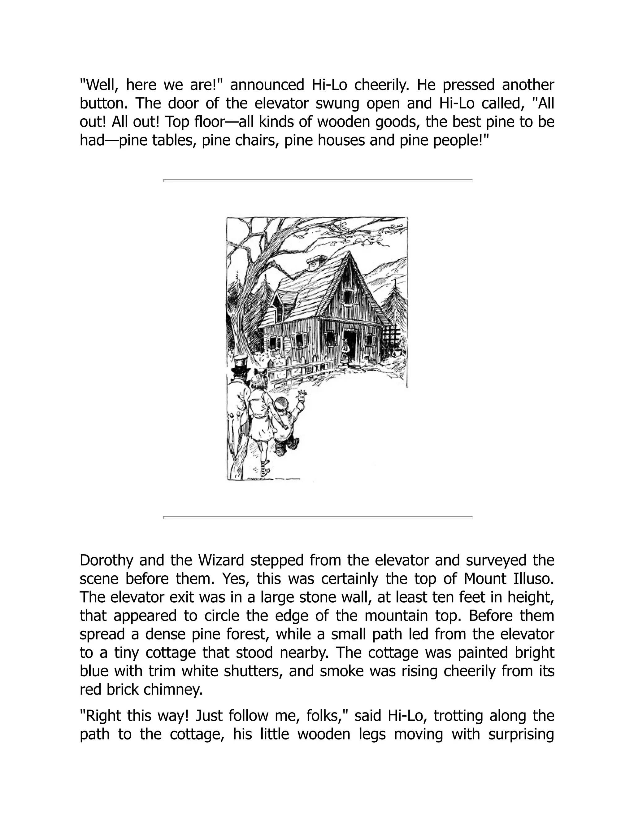 "Well, here we are!" announced Hi-Lo cheerily. He pressed another
button. The door of the elevator swung open and Hi-Lo called, "All
out! All out! Top floor—all kinds of wooden goods, the best pine to be
had—pine tables, pine chairs, pine houses and pine people!"
Dorothy and the Wizard stepped from the elevator and surveyed the
scene before them. Yes, this was certainly the top of Mount Illuso.
The elevator exit was in a large stone wall, at least ten feet in height,
that appeared to circle the edge of the mountain top. Before them
spread a dense pine forest, while a small path led from the elevator
to a tiny cottage that stood nearby. The cottage was painted bright
blue with trim white shutters, and smoke was rising cheerily from its
red brick chimney.
"Right this way! Just follow me, folks," said Hi-Lo, trotting along the
path to the cottage, his little wooden legs moving with surprising
 