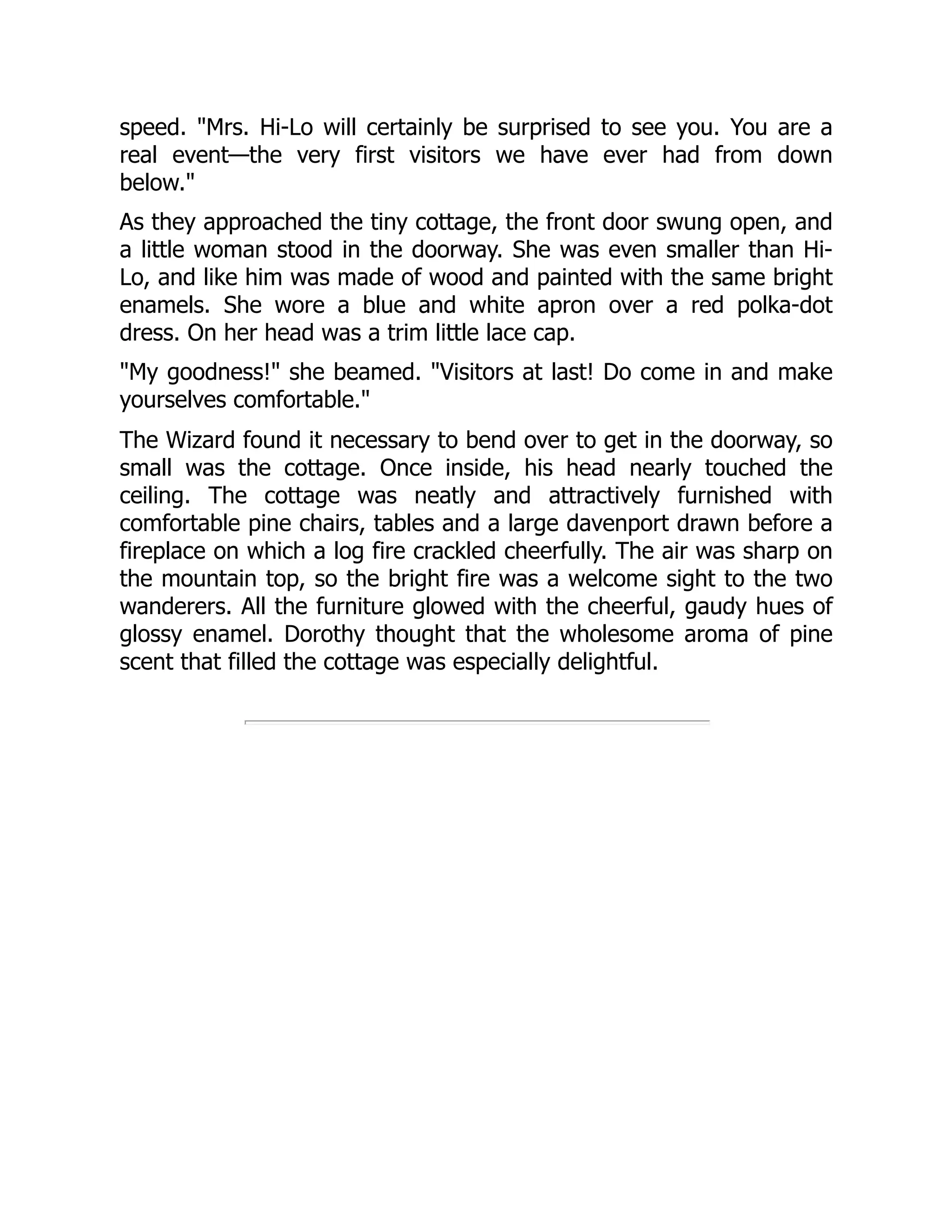 speed. "Mrs. Hi-Lo will certainly be surprised to see you. You are a
real event—the very first visitors we have ever had from down
below."
As they approached the tiny cottage, the front door swung open, and
a little woman stood in the doorway. She was even smaller than Hi-
Lo, and like him was made of wood and painted with the same bright
enamels. She wore a blue and white apron over a red polka-dot
dress. On her head was a trim little lace cap.
"My goodness!" she beamed. "Visitors at last! Do come in and make
yourselves comfortable."
The Wizard found it necessary to bend over to get in the doorway, so
small was the cottage. Once inside, his head nearly touched the
ceiling. The cottage was neatly and attractively furnished with
comfortable pine chairs, tables and a large davenport drawn before a
fireplace on which a log fire crackled cheerfully. The air was sharp on
the mountain top, so the bright fire was a welcome sight to the two
wanderers. All the furniture glowed with the cheerful, gaudy hues of
glossy enamel. Dorothy thought that the wholesome aroma of pine
scent that filled the cottage was especially delightful.
 