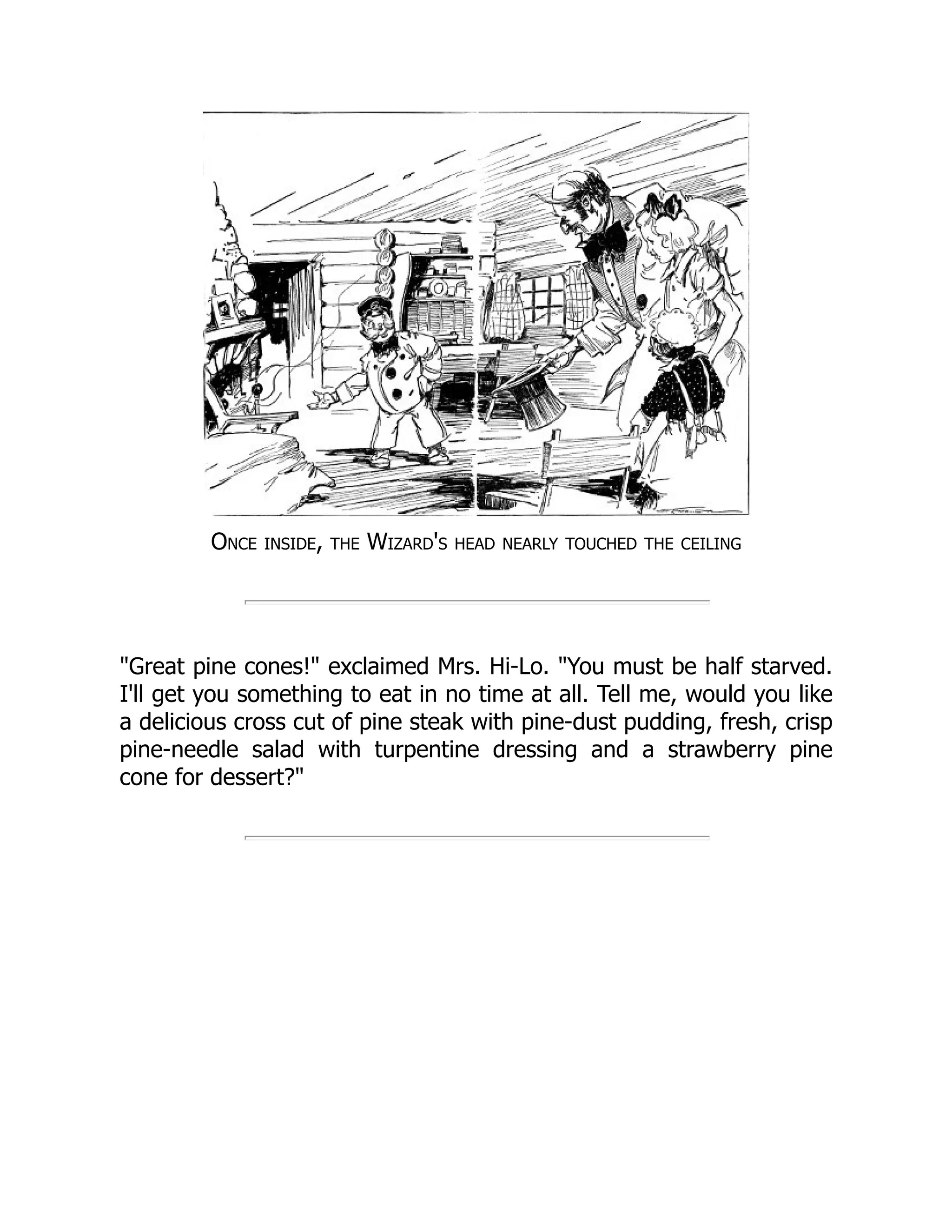 Once inside, the Wizard's head nearly touched the ceiling
"Great pine cones!" exclaimed Mrs. Hi-Lo. "You must be half starved.
I'll get you something to eat in no time at all. Tell me, would you like
a delicious cross cut of pine steak with pine-dust pudding, fresh, crisp
pine-needle salad with turpentine dressing and a strawberry pine
cone for dessert?"
 
