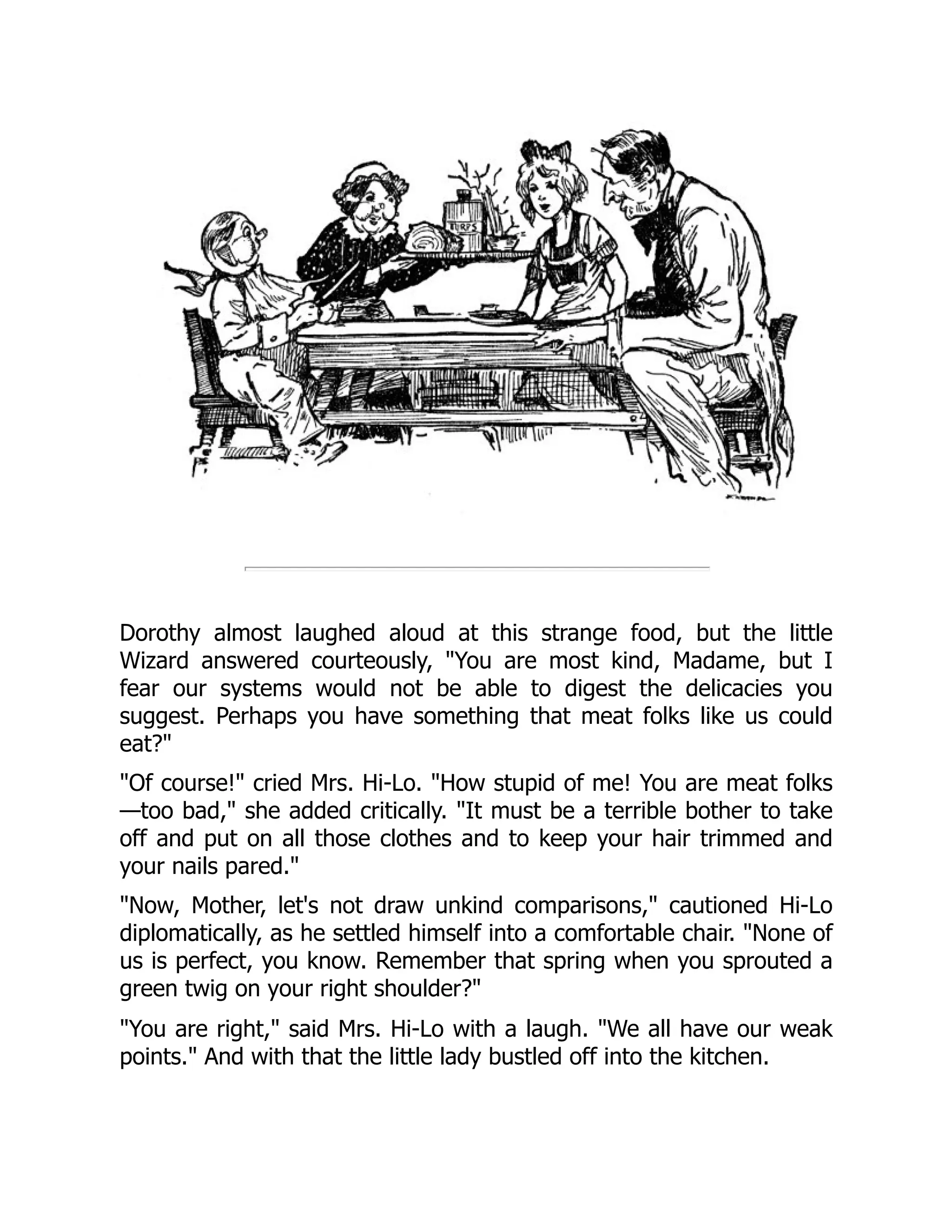 Dorothy almost laughed aloud at this strange food, but the little
Wizard answered courteously, "You are most kind, Madame, but I
fear our systems would not be able to digest the delicacies you
suggest. Perhaps you have something that meat folks like us could
eat?"
"Of course!" cried Mrs. Hi-Lo. "How stupid of me! You are meat folks
—too bad," she added critically. "It must be a terrible bother to take
off and put on all those clothes and to keep your hair trimmed and
your nails pared."
"Now, Mother, let's not draw unkind comparisons," cautioned Hi-Lo
diplomatically, as he settled himself into a comfortable chair. "None of
us is perfect, you know. Remember that spring when you sprouted a
green twig on your right shoulder?"
"You are right," said Mrs. Hi-Lo with a laugh. "We all have our weak
points." And with that the little lady bustled off into the kitchen.
 