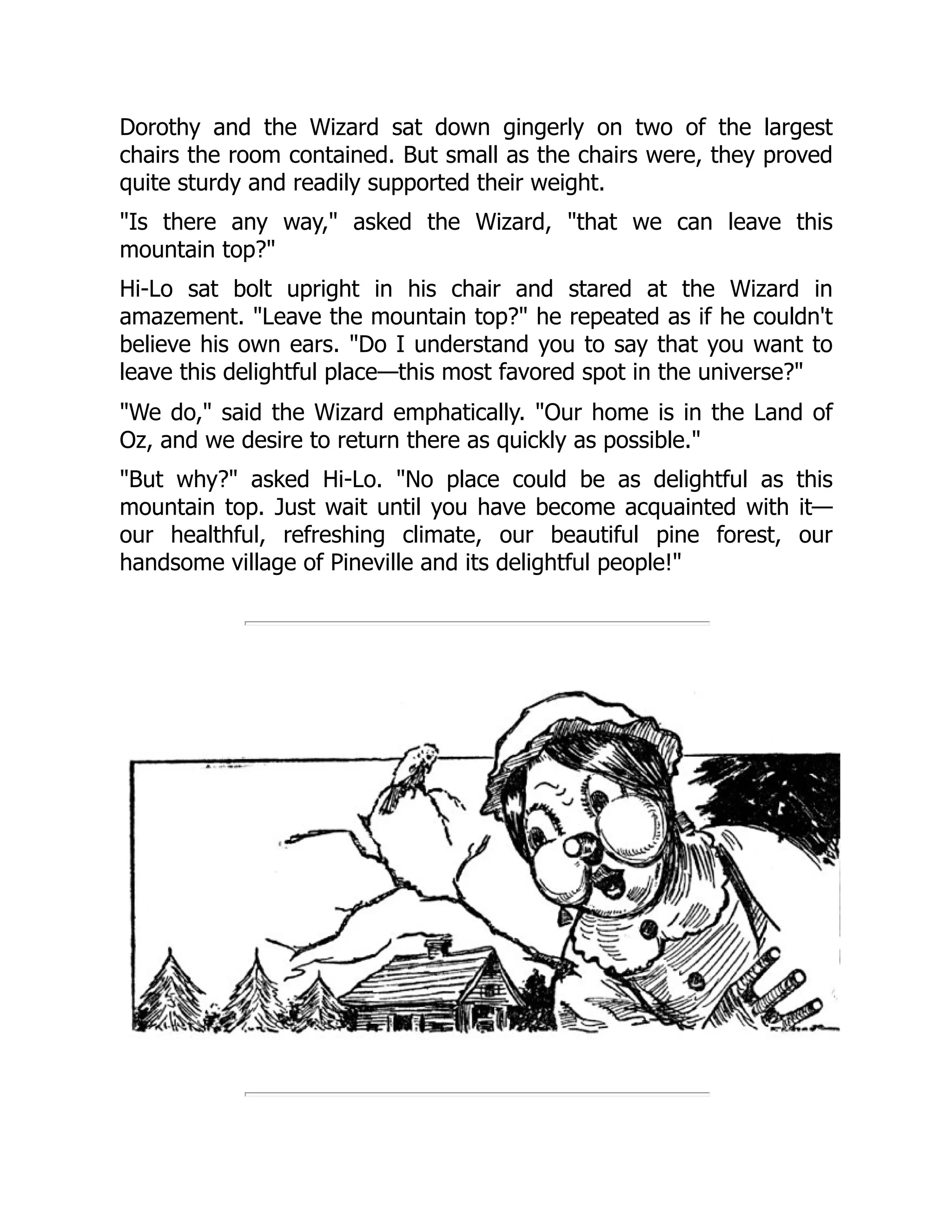 Dorothy and the Wizard sat down gingerly on two of the largest
chairs the room contained. But small as the chairs were, they proved
quite sturdy and readily supported their weight.
"Is there any way," asked the Wizard, "that we can leave this
mountain top?"
Hi-Lo sat bolt upright in his chair and stared at the Wizard in
amazement. "Leave the mountain top?" he repeated as if he couldn't
believe his own ears. "Do I understand you to say that you want to
leave this delightful place—this most favored spot in the universe?"
"We do," said the Wizard emphatically. "Our home is in the Land of
Oz, and we desire to return there as quickly as possible."
"But why?" asked Hi-Lo. "No place could be as delightful as this
mountain top. Just wait until you have become acquainted with it—
our healthful, refreshing climate, our beautiful pine forest, our
handsome village of Pineville and its delightful people!"
 
