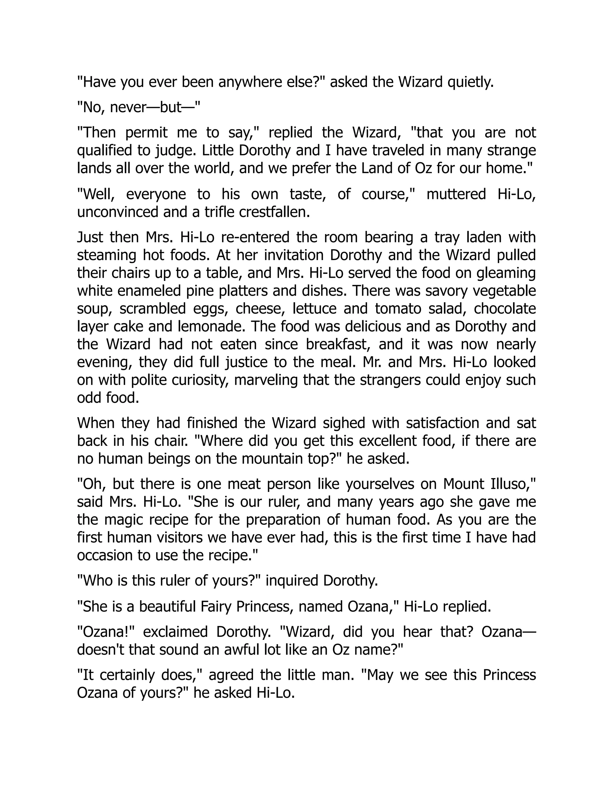 "Have you ever been anywhere else?" asked the Wizard quietly.
"No, never—but—"
"Then permit me to say," replied the Wizard, "that you are not
qualified to judge. Little Dorothy and I have traveled in many strange
lands all over the world, and we prefer the Land of Oz for our home."
"Well, everyone to his own taste, of course," muttered Hi-Lo,
unconvinced and a trifle crestfallen.
Just then Mrs. Hi-Lo re-entered the room bearing a tray laden with
steaming hot foods. At her invitation Dorothy and the Wizard pulled
their chairs up to a table, and Mrs. Hi-Lo served the food on gleaming
white enameled pine platters and dishes. There was savory vegetable
soup, scrambled eggs, cheese, lettuce and tomato salad, chocolate
layer cake and lemonade. The food was delicious and as Dorothy and
the Wizard had not eaten since breakfast, and it was now nearly
evening, they did full justice to the meal. Mr. and Mrs. Hi-Lo looked
on with polite curiosity, marveling that the strangers could enjoy such
odd food.
When they had finished the Wizard sighed with satisfaction and sat
back in his chair. "Where did you get this excellent food, if there are
no human beings on the mountain top?" he asked.
"Oh, but there is one meat person like yourselves on Mount Illuso,"
said Mrs. Hi-Lo. "She is our ruler, and many years ago she gave me
the magic recipe for the preparation of human food. As you are the
first human visitors we have ever had, this is the first time I have had
occasion to use the recipe."
"Who is this ruler of yours?" inquired Dorothy.
"She is a beautiful Fairy Princess, named Ozana," Hi-Lo replied.
"Ozana!" exclaimed Dorothy. "Wizard, did you hear that? Ozana—
doesn't that sound an awful lot like an Oz name?"
"It certainly does," agreed the little man. "May we see this Princess
Ozana of yours?" he asked Hi-Lo.
 