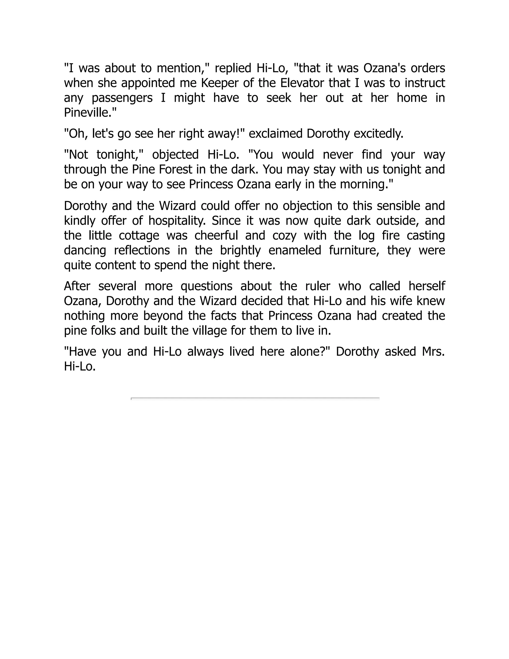 "I was about to mention," replied Hi-Lo, "that it was Ozana's orders
when she appointed me Keeper of the Elevator that I was to instruct
any passengers I might have to seek her out at her home in
Pineville."
"Oh, let's go see her right away!" exclaimed Dorothy excitedly.
"Not tonight," objected Hi-Lo. "You would never find your way
through the Pine Forest in the dark. You may stay with us tonight and
be on your way to see Princess Ozana early in the morning."
Dorothy and the Wizard could offer no objection to this sensible and
kindly offer of hospitality. Since it was now quite dark outside, and
the little cottage was cheerful and cozy with the log fire casting
dancing reflections in the brightly enameled furniture, they were
quite content to spend the night there.
After several more questions about the ruler who called herself
Ozana, Dorothy and the Wizard decided that Hi-Lo and his wife knew
nothing more beyond the facts that Princess Ozana had created the
pine folks and built the village for them to live in.
"Have you and Hi-Lo always lived here alone?" Dorothy asked Mrs.
Hi-Lo.
 