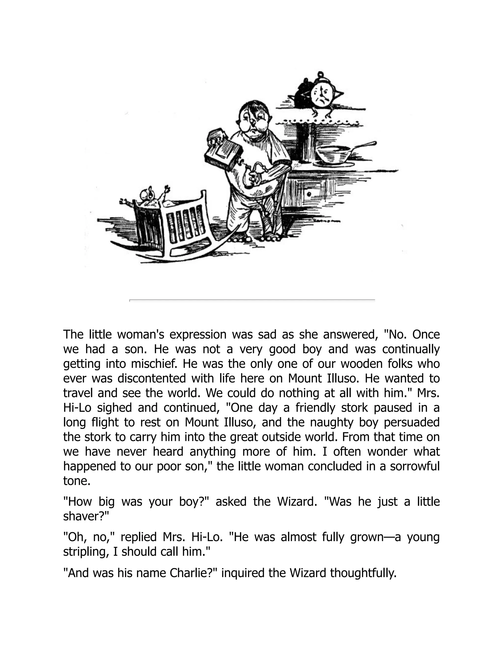 The little woman's expression was sad as she answered, "No. Once
we had a son. He was not a very good boy and was continually
getting into mischief. He was the only one of our wooden folks who
ever was discontented with life here on Mount Illuso. He wanted to
travel and see the world. We could do nothing at all with him." Mrs.
Hi-Lo sighed and continued, "One day a friendly stork paused in a
long flight to rest on Mount Illuso, and the naughty boy persuaded
the stork to carry him into the great outside world. From that time on
we have never heard anything more of him. I often wonder what
happened to our poor son," the little woman concluded in a sorrowful
tone.
"How big was your boy?" asked the Wizard. "Was he just a little
shaver?"
"Oh, no," replied Mrs. Hi-Lo. "He was almost fully grown—a young
stripling, I should call him."
"And was his name Charlie?" inquired the Wizard thoughtfully.
 