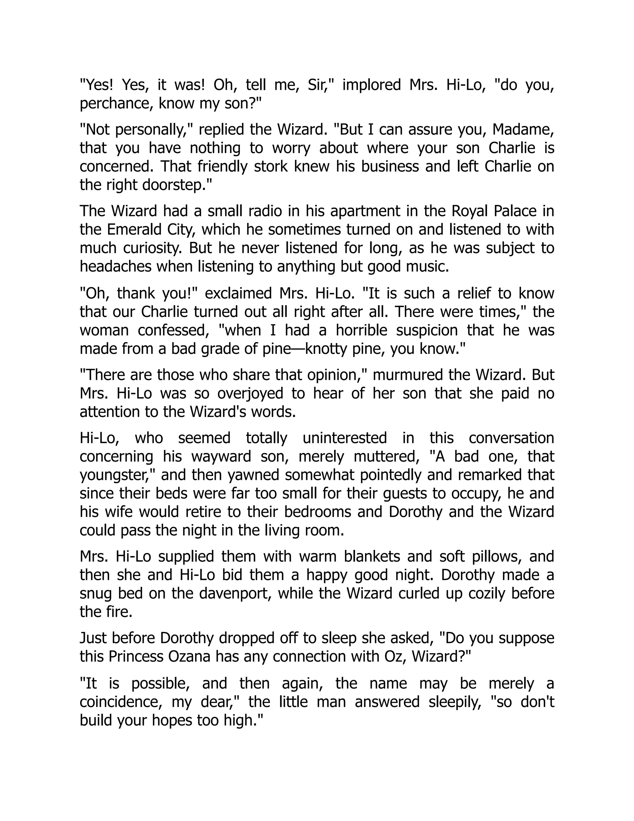 "Yes! Yes, it was! Oh, tell me, Sir," implored Mrs. Hi-Lo, "do you,
perchance, know my son?"
"Not personally," replied the Wizard. "But I can assure you, Madame,
that you have nothing to worry about where your son Charlie is
concerned. That friendly stork knew his business and left Charlie on
the right doorstep."
The Wizard had a small radio in his apartment in the Royal Palace in
the Emerald City, which he sometimes turned on and listened to with
much curiosity. But he never listened for long, as he was subject to
headaches when listening to anything but good music.
"Oh, thank you!" exclaimed Mrs. Hi-Lo. "It is such a relief to know
that our Charlie turned out all right after all. There were times," the
woman confessed, "when I had a horrible suspicion that he was
made from a bad grade of pine—knotty pine, you know."
"There are those who share that opinion," murmured the Wizard. But
Mrs. Hi-Lo was so overjoyed to hear of her son that she paid no
attention to the Wizard's words.
Hi-Lo, who seemed totally uninterested in this conversation
concerning his wayward son, merely muttered, "A bad one, that
youngster," and then yawned somewhat pointedly and remarked that
since their beds were far too small for their guests to occupy, he and
his wife would retire to their bedrooms and Dorothy and the Wizard
could pass the night in the living room.
Mrs. Hi-Lo supplied them with warm blankets and soft pillows, and
then she and Hi-Lo bid them a happy good night. Dorothy made a
snug bed on the davenport, while the Wizard curled up cozily before
the fire.
Just before Dorothy dropped off to sleep she asked, "Do you suppose
this Princess Ozana has any connection with Oz, Wizard?"
"It is possible, and then again, the name may be merely a
coincidence, my dear," the little man answered sleepily, "so don't
build your hopes too high."
 