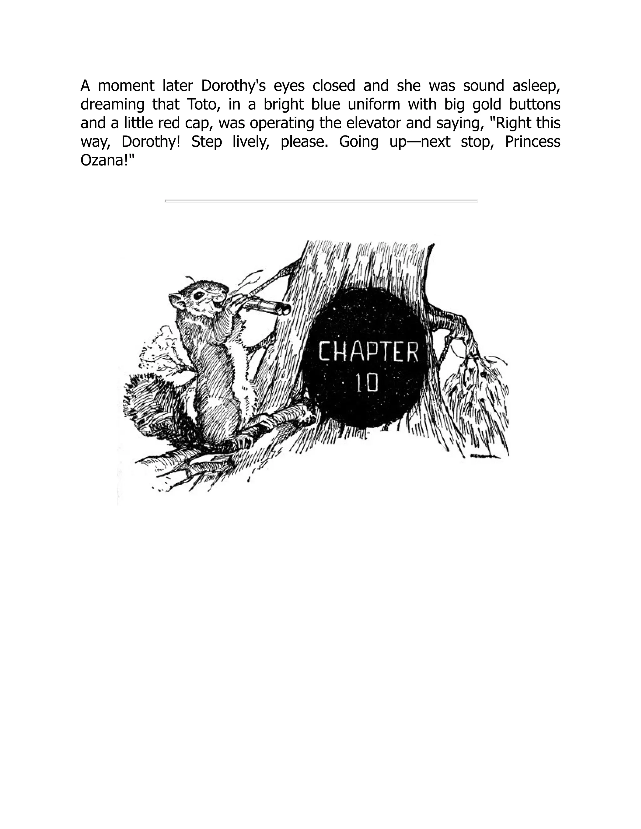 A moment later Dorothy's eyes closed and she was sound asleep,
dreaming that Toto, in a bright blue uniform with big gold buttons
and a little red cap, was operating the elevator and saying, "Right this
way, Dorothy! Step lively, please. Going up—next stop, Princess
Ozana!"
 