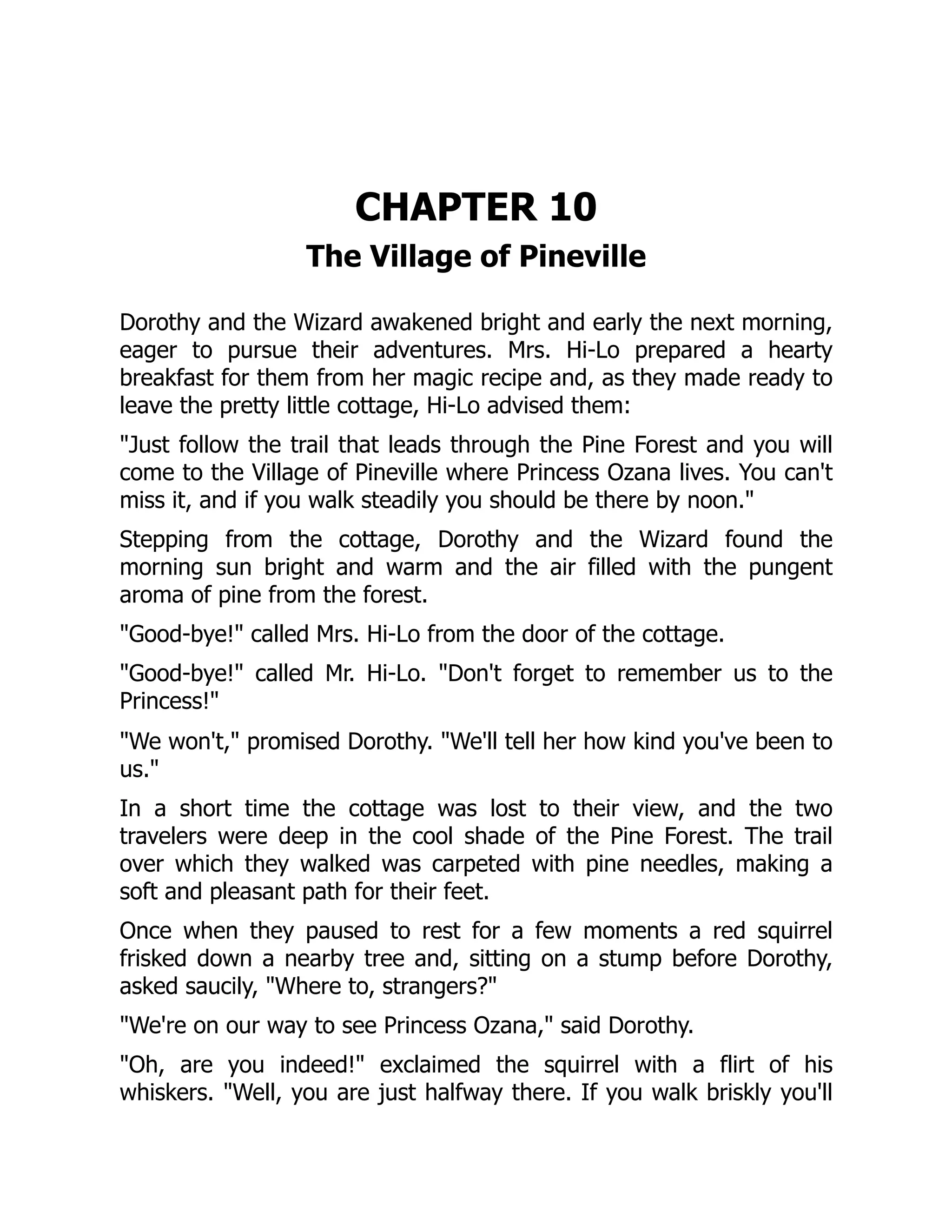CHAPTER 10
The Village of Pineville
Dorothy and the Wizard awakened bright and early the next morning,
eager to pursue their adventures. Mrs. Hi-Lo prepared a hearty
breakfast for them from her magic recipe and, as they made ready to
leave the pretty little cottage, Hi-Lo advised them:
"Just follow the trail that leads through the Pine Forest and you will
come to the Village of Pineville where Princess Ozana lives. You can't
miss it, and if you walk steadily you should be there by noon."
Stepping from the cottage, Dorothy and the Wizard found the
morning sun bright and warm and the air filled with the pungent
aroma of pine from the forest.
"Good-bye!" called Mrs. Hi-Lo from the door of the cottage.
"Good-bye!" called Mr. Hi-Lo. "Don't forget to remember us to the
Princess!"
"We won't," promised Dorothy. "We'll tell her how kind you've been to
us."
In a short time the cottage was lost to their view, and the two
travelers were deep in the cool shade of the Pine Forest. The trail
over which they walked was carpeted with pine needles, making a
soft and pleasant path for their feet.
Once when they paused to rest for a few moments a red squirrel
frisked down a nearby tree and, sitting on a stump before Dorothy,
asked saucily, "Where to, strangers?"
"We're on our way to see Princess Ozana," said Dorothy.
"Oh, are you indeed!" exclaimed the squirrel with a flirt of his
whiskers. "Well, you are just halfway there. If you walk briskly you'll
 