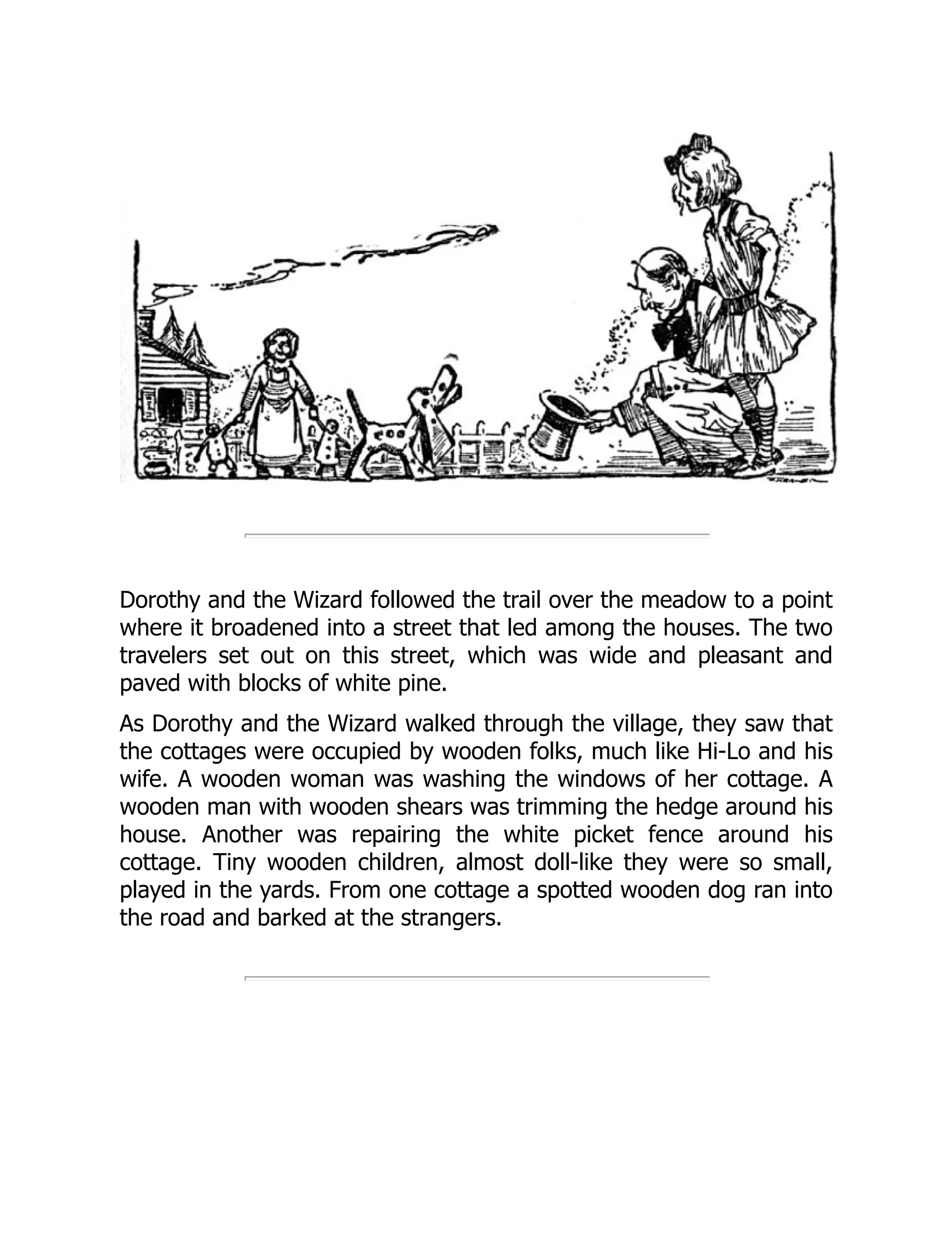 Dorothy and the Wizard followed the trail over the meadow to a point
where it broadened into a street that led among the houses. The two
travelers set out on this street, which was wide and pleasant and
paved with blocks of white pine.
As Dorothy and the Wizard walked through the village, they saw that
the cottages were occupied by wooden folks, much like Hi-Lo and his
wife. A wooden woman was washing the windows of her cottage. A
wooden man with wooden shears was trimming the hedge around his
house. Another was repairing the white picket fence around his
cottage. Tiny wooden children, almost doll-like they were so small,
played in the yards. From one cottage a spotted wooden dog ran into
the road and barked at the strangers.
 