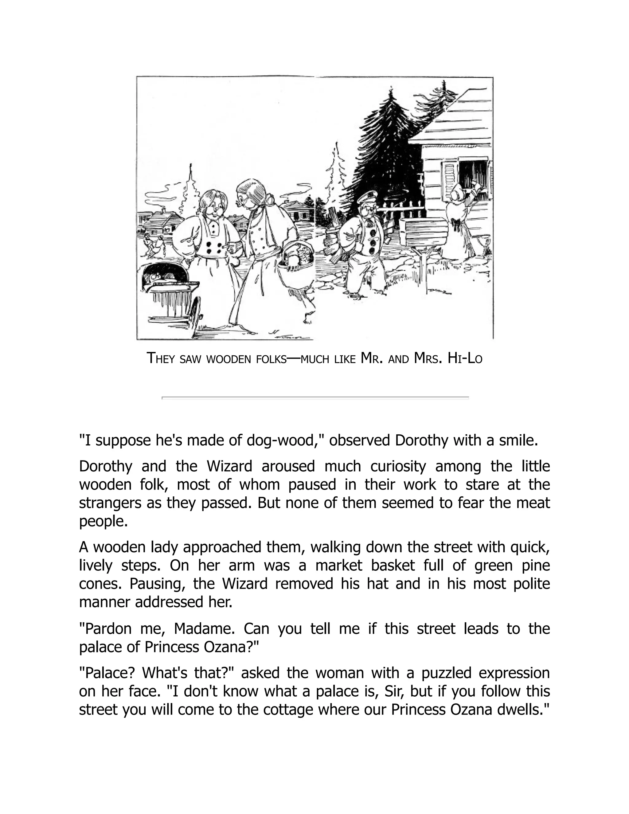 They saw wooden folks—much like Mr. and Mrs. Hi-Lo
"I suppose he's made of dog-wood," observed Dorothy with a smile.
Dorothy and the Wizard aroused much curiosity among the little
wooden folk, most of whom paused in their work to stare at the
strangers as they passed. But none of them seemed to fear the meat
people.
A wooden lady approached them, walking down the street with quick,
lively steps. On her arm was a market basket full of green pine
cones. Pausing, the Wizard removed his hat and in his most polite
manner addressed her.
"Pardon me, Madame. Can you tell me if this street leads to the
palace of Princess Ozana?"
"Palace? What's that?" asked the woman with a puzzled expression
on her face. "I don't know what a palace is, Sir, but if you follow this
street you will come to the cottage where our Princess Ozana dwells."
 