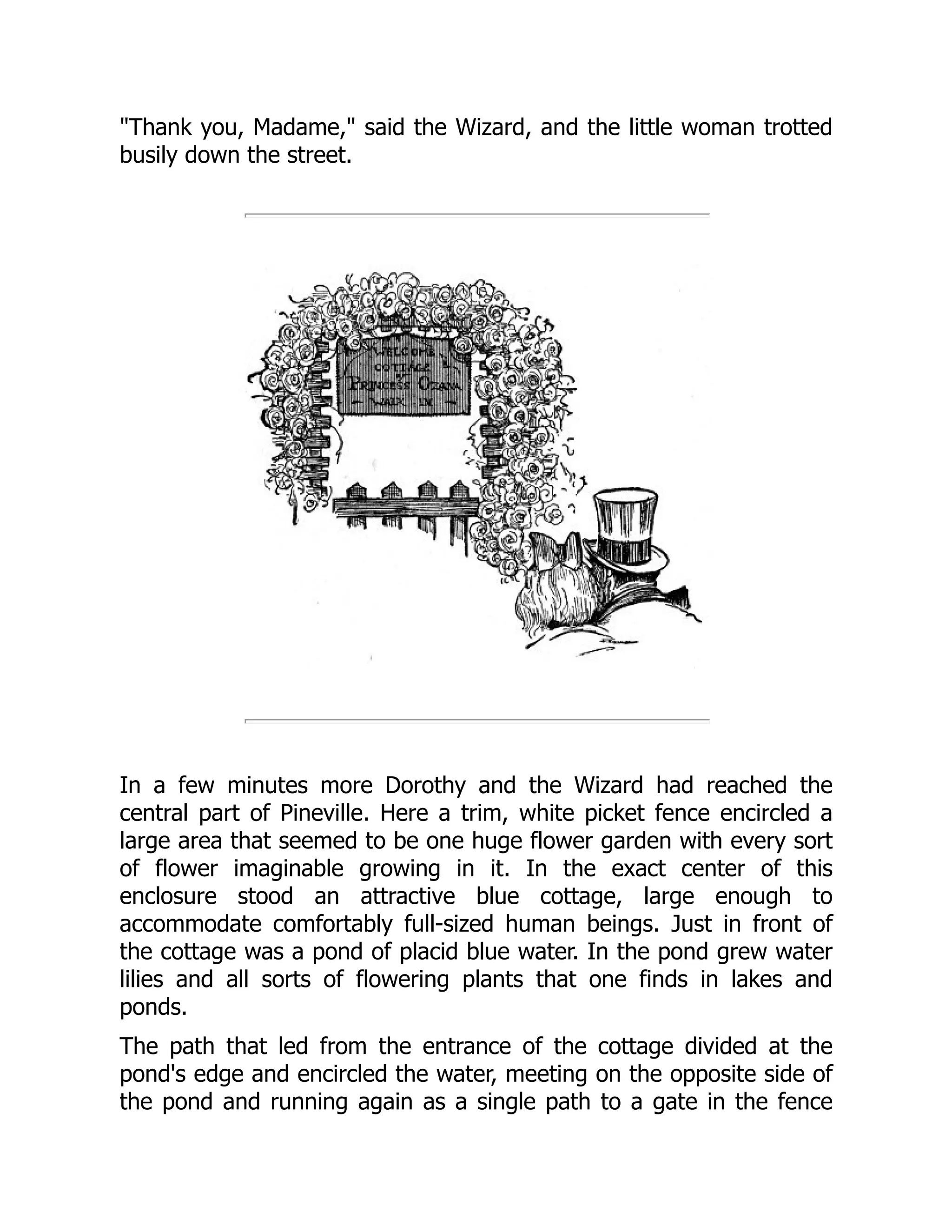 "Thank you, Madame," said the Wizard, and the little woman trotted
busily down the street.
In a few minutes more Dorothy and the Wizard had reached the
central part of Pineville. Here a trim, white picket fence encircled a
large area that seemed to be one huge flower garden with every sort
of flower imaginable growing in it. In the exact center of this
enclosure stood an attractive blue cottage, large enough to
accommodate comfortably full-sized human beings. Just in front of
the cottage was a pond of placid blue water. In the pond grew water
lilies and all sorts of flowering plants that one finds in lakes and
ponds.
The path that led from the entrance of the cottage divided at the
pond's edge and encircled the water, meeting on the opposite side of
the pond and running again as a single path to a gate in the fence
 