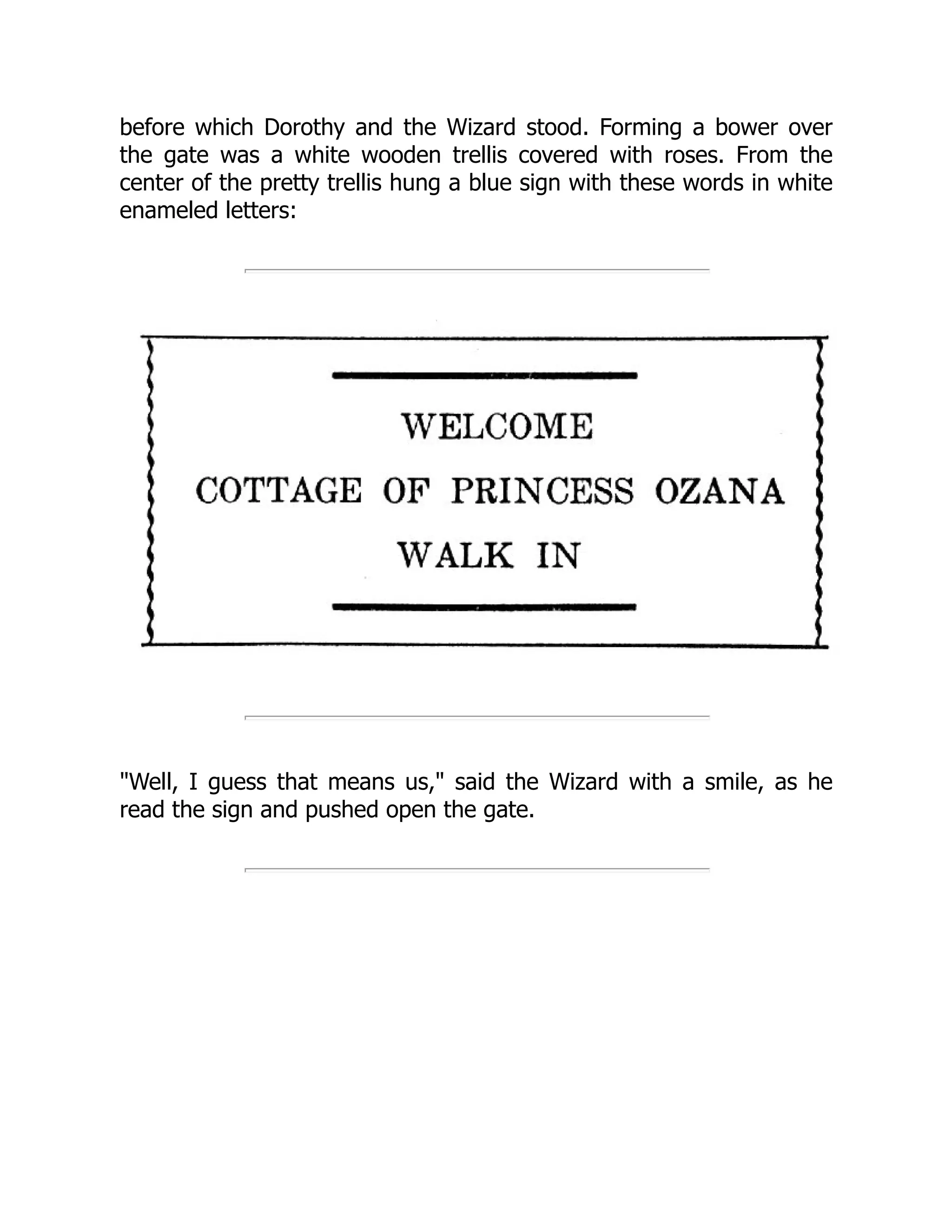 before which Dorothy and the Wizard stood. Forming a bower over
the gate was a white wooden trellis covered with roses. From the
center of the pretty trellis hung a blue sign with these words in white
enameled letters:
"Well, I guess that means us," said the Wizard with a smile, as he
read the sign and pushed open the gate.
 
