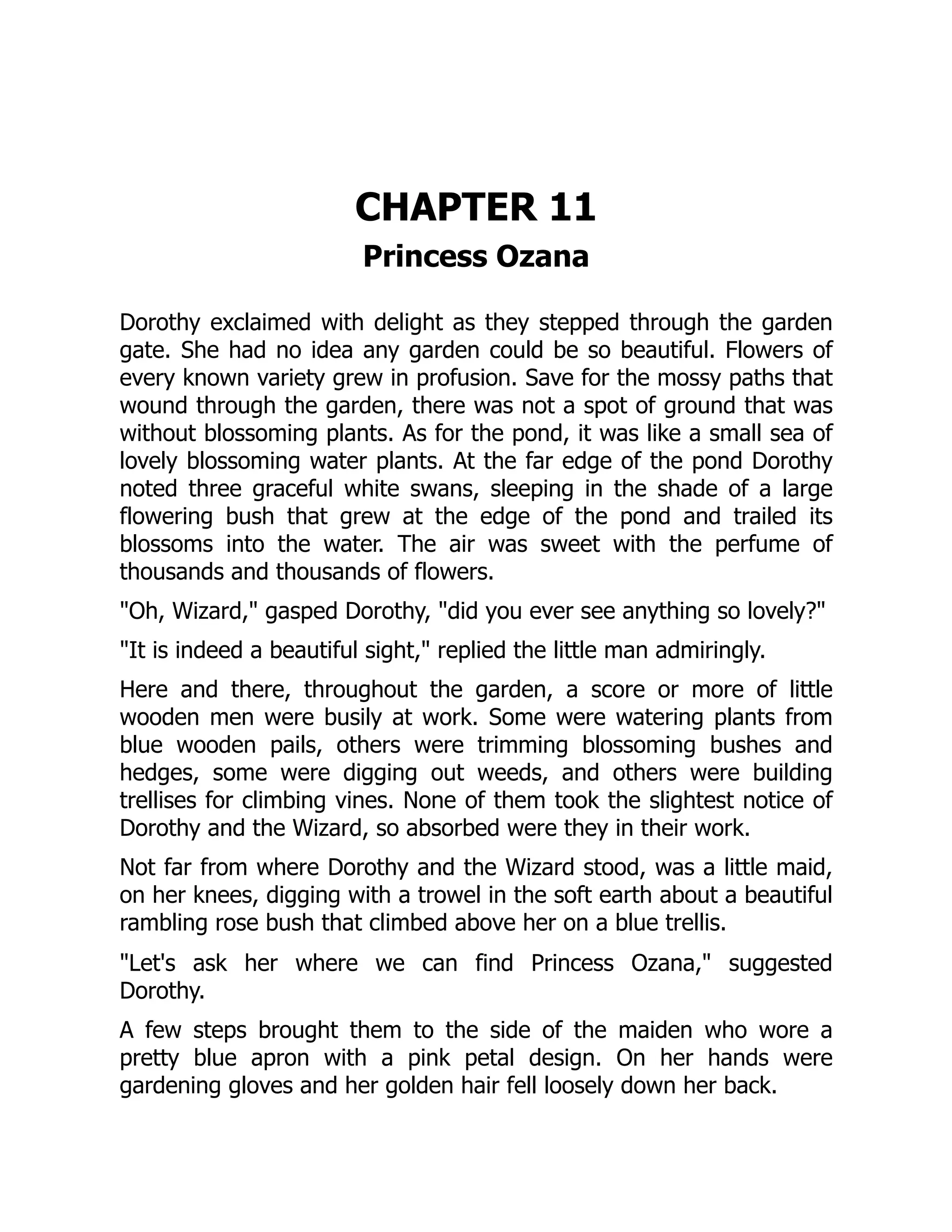 CHAPTER 11
Princess Ozana
Dorothy exclaimed with delight as they stepped through the garden
gate. She had no idea any garden could be so beautiful. Flowers of
every known variety grew in profusion. Save for the mossy paths that
wound through the garden, there was not a spot of ground that was
without blossoming plants. As for the pond, it was like a small sea of
lovely blossoming water plants. At the far edge of the pond Dorothy
noted three graceful white swans, sleeping in the shade of a large
flowering bush that grew at the edge of the pond and trailed its
blossoms into the water. The air was sweet with the perfume of
thousands and thousands of flowers.
"Oh, Wizard," gasped Dorothy, "did you ever see anything so lovely?"
"It is indeed a beautiful sight," replied the little man admiringly.
Here and there, throughout the garden, a score or more of little
wooden men were busily at work. Some were watering plants from
blue wooden pails, others were trimming blossoming bushes and
hedges, some were digging out weeds, and others were building
trellises for climbing vines. None of them took the slightest notice of
Dorothy and the Wizard, so absorbed were they in their work.
Not far from where Dorothy and the Wizard stood, was a little maid,
on her knees, digging with a trowel in the soft earth about a beautiful
rambling rose bush that climbed above her on a blue trellis.
"Let's ask her where we can find Princess Ozana," suggested
Dorothy.
A few steps brought them to the side of the maiden who wore a
pretty blue apron with a pink petal design. On her hands were
gardening gloves and her golden hair fell loosely down her back.
 