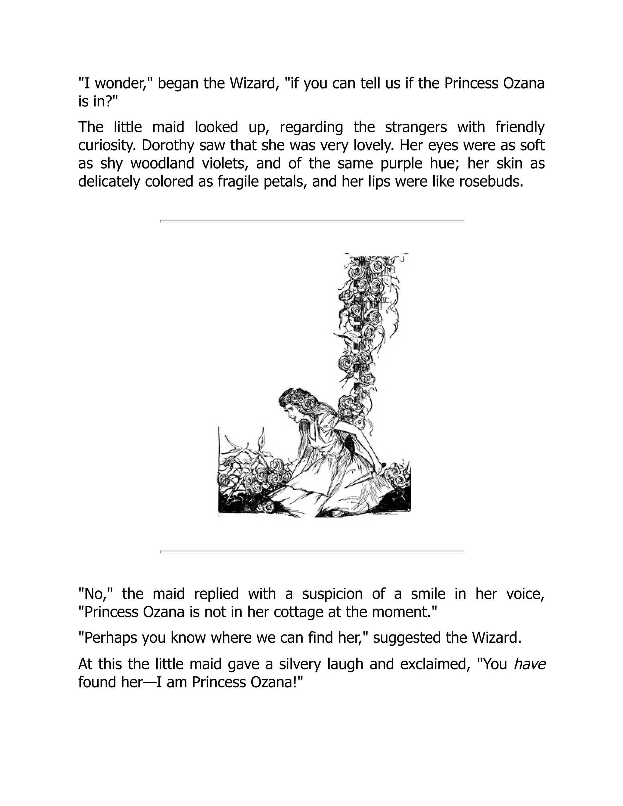 "I wonder," began the Wizard, "if you can tell us if the Princess Ozana
is in?"
The little maid looked up, regarding the strangers with friendly
curiosity. Dorothy saw that she was very lovely. Her eyes were as soft
as shy woodland violets, and of the same purple hue; her skin as
delicately colored as fragile petals, and her lips were like rosebuds.
"No," the maid replied with a suspicion of a smile in her voice,
"Princess Ozana is not in her cottage at the moment."
"Perhaps you know where we can find her," suggested the Wizard.
At this the little maid gave a silvery laugh and exclaimed, "You have
found her—I am Princess Ozana!"
 