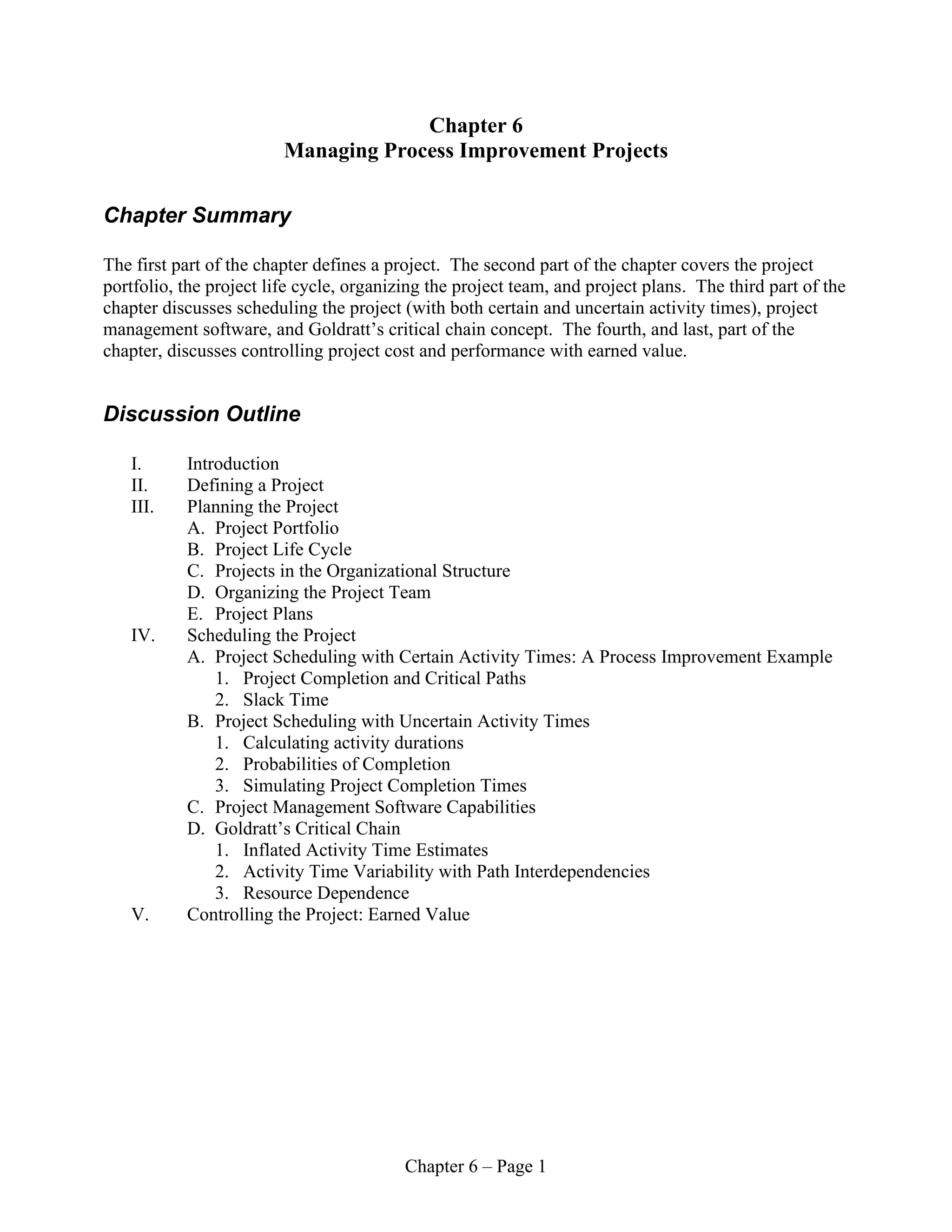 Chapter 6 – Page 1
Chapter 6
Managing Process Improvement Projects
Chapter Summary
The first part of the chapter defines a project. The second part of the chapter covers the project
portfolio, the project life cycle, organizing the project team, and project plans. The third part of the
chapter discusses scheduling the project (with both certain and uncertain activity times), project
management software, and Goldratt’s critical chain concept. The fourth, and last, part of the
chapter, discusses controlling project cost and performance with earned value.
Discussion Outline
I. Introduction
II. Defining a Project
III. Planning the Project
A. Project Portfolio
B. Project Life Cycle
C. Projects in the Organizational Structure
D. Organizing the Project Team
E. Project Plans
IV. Scheduling the Project
A. Project Scheduling with Certain Activity Times: A Process Improvement Example
1. Project Completion and Critical Paths
2. Slack Time
B. Project Scheduling with Uncertain Activity Times
1. Calculating activity durations
2. Probabilities of Completion
3. Simulating Project Completion Times
C. Project Management Software Capabilities
D. Goldratt’s Critical Chain
1. Inflated Activity Time Estimates
2. Activity Time Variability with Path Interdependencies
3. Resource Dependence
V. Controlling the Project: Earned Value
 