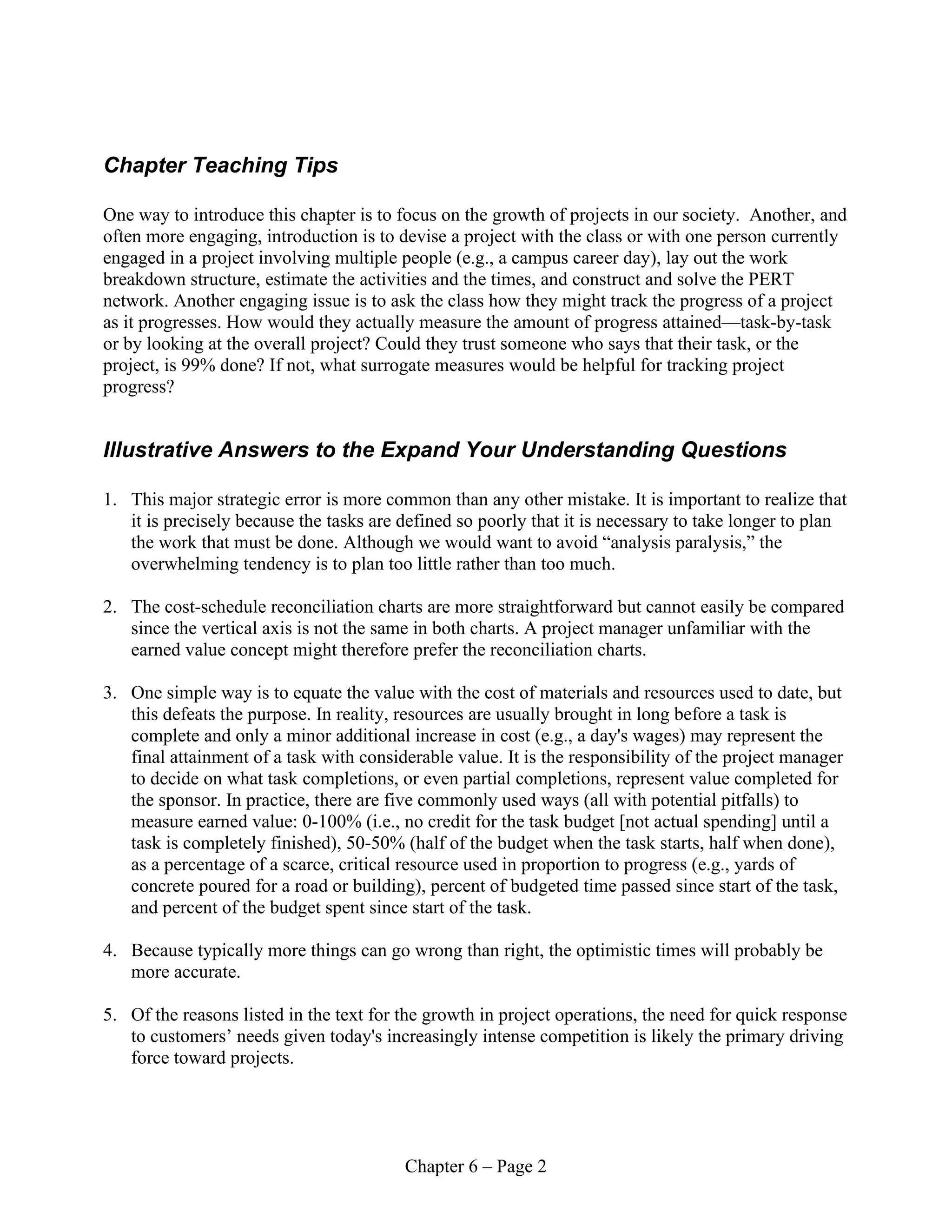 Chapter 6 – Page 2
Chapter Teaching Tips
One way to introduce this chapter is to focus on the growth of projects in our society. Another, and
often more engaging, introduction is to devise a project with the class or with one person currently
engaged in a project involving multiple people (e.g., a campus career day), lay out the work
breakdown structure, estimate the activities and the times, and construct and solve the PERT
network. Another engaging issue is to ask the class how they might track the progress of a project
as it progresses. How would they actually measure the amount of progress attained—task-by-task
or by looking at the overall project? Could they trust someone who says that their task, or the
project, is 99% done? If not, what surrogate measures would be helpful for tracking project
progress?
Illustrative Answers to the Expand Your Understanding Questions
1. This major strategic error is more common than any other mistake. It is important to realize that
it is precisely because the tasks are defined so poorly that it is necessary to take longer to plan
the work that must be done. Although we would want to avoid “analysis paralysis,” the
overwhelming tendency is to plan too little rather than too much.
2. The cost-schedule reconciliation charts are more straightforward but cannot easily be compared
since the vertical axis is not the same in both charts. A project manager unfamiliar with the
earned value concept might therefore prefer the reconciliation charts.
3. One simple way is to equate the value with the cost of materials and resources used to date, but
this defeats the purpose. In reality, resources are usually brought in long before a task is
complete and only a minor additional increase in cost (e.g., a day's wages) may represent the
final attainment of a task with considerable value. It is the responsibility of the project manager
to decide on what task completions, or even partial completions, represent value completed for
the sponsor. In practice, there are five commonly used ways (all with potential pitfalls) to
measure earned value: 0-100% (i.e., no credit for the task budget [not actual spending] until a
task is completely finished), 50-50% (half of the budget when the task starts, half when done),
as a percentage of a scarce, critical resource used in proportion to progress (e.g., yards of
concrete poured for a road or building), percent of budgeted time passed since start of the task,
and percent of the budget spent since start of the task.
4. Because typically more things can go wrong than right, the optimistic times will probably be
more accurate.
5. Of the reasons listed in the text for the growth in project operations, the need for quick response
to customers’ needs given today's increasingly intense competition is likely the primary driving
force toward projects.
 