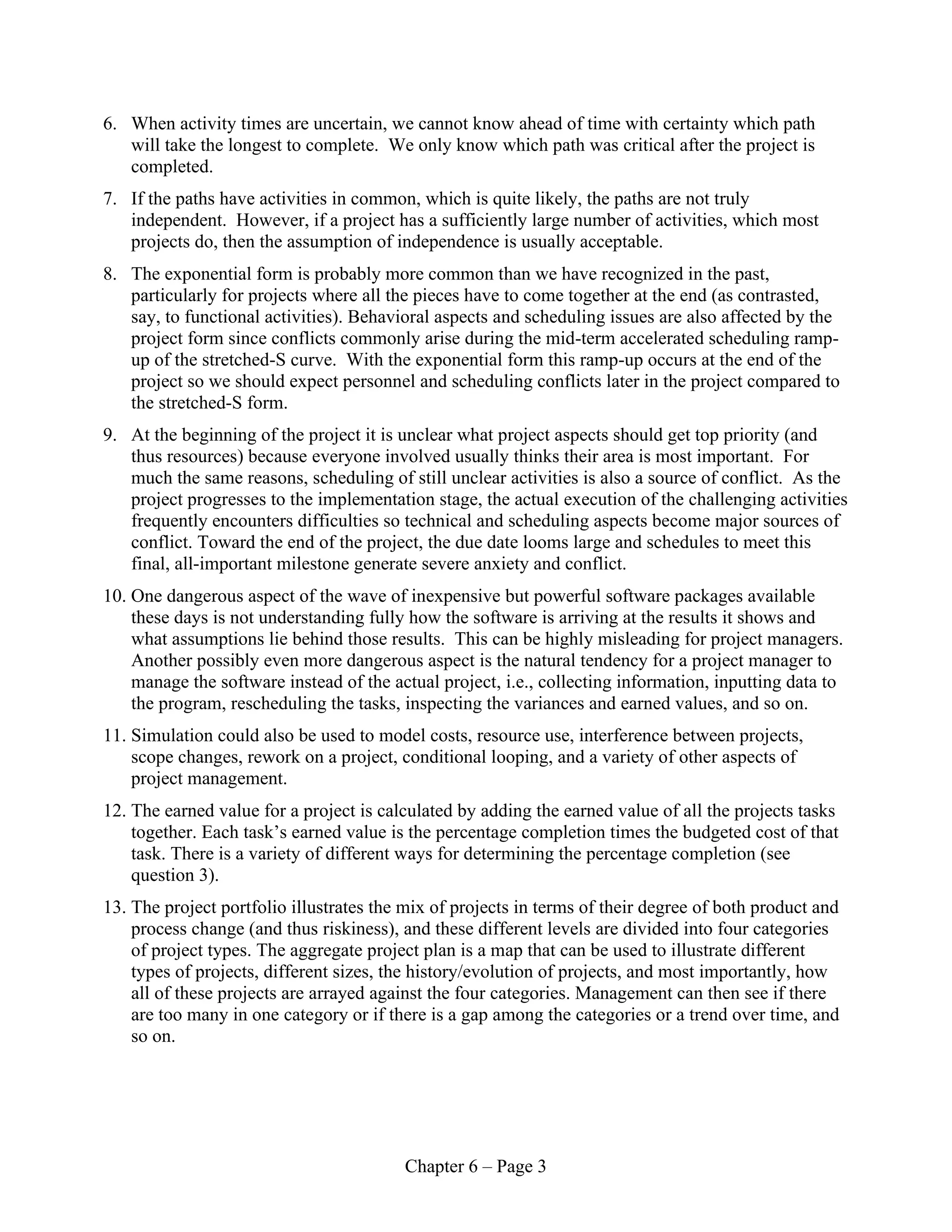 Chapter 6 – Page 3
6. When activity times are uncertain, we cannot know ahead of time with certainty which path
will take the longest to complete. We only know which path was critical after the project is
completed.
7. If the paths have activities in common, which is quite likely, the paths are not truly
independent. However, if a project has a sufficiently large number of activities, which most
projects do, then the assumption of independence is usually acceptable.
8. The exponential form is probably more common than we have recognized in the past,
particularly for projects where all the pieces have to come together at the end (as contrasted,
say, to functional activities). Behavioral aspects and scheduling issues are also affected by the
project form since conflicts commonly arise during the mid-term accelerated scheduling ramp-
up of the stretched-S curve. With the exponential form this ramp-up occurs at the end of the
project so we should expect personnel and scheduling conflicts later in the project compared to
the stretched-S form.
9. At the beginning of the project it is unclear what project aspects should get top priority (and
thus resources) because everyone involved usually thinks their area is most important. For
much the same reasons, scheduling of still unclear activities is also a source of conflict. As the
project progresses to the implementation stage, the actual execution of the challenging activities
frequently encounters difficulties so technical and scheduling aspects become major sources of
conflict. Toward the end of the project, the due date looms large and schedules to meet this
final, all-important milestone generate severe anxiety and conflict.
10. One dangerous aspect of the wave of inexpensive but powerful software packages available
these days is not understanding fully how the software is arriving at the results it shows and
what assumptions lie behind those results. This can be highly misleading for project managers.
Another possibly even more dangerous aspect is the natural tendency for a project manager to
manage the software instead of the actual project, i.e., collecting information, inputting data to
the program, rescheduling the tasks, inspecting the variances and earned values, and so on.
11. Simulation could also be used to model costs, resource use, interference between projects,
scope changes, rework on a project, conditional looping, and a variety of other aspects of
project management.
12. The earned value for a project is calculated by adding the earned value of all the projects tasks
together. Each task’s earned value is the percentage completion times the budgeted cost of that
task. There is a variety of different ways for determining the percentage completion (see
question 3).
13. The project portfolio illustrates the mix of projects in terms of their degree of both product and
process change (and thus riskiness), and these different levels are divided into four categories
of project types. The aggregate project plan is a map that can be used to illustrate different
types of projects, different sizes, the history/evolution of projects, and most importantly, how
all of these projects are arrayed against the four categories. Management can then see if there
are too many in one category or if there is a gap among the categories or a trend over time, and
so on.
 