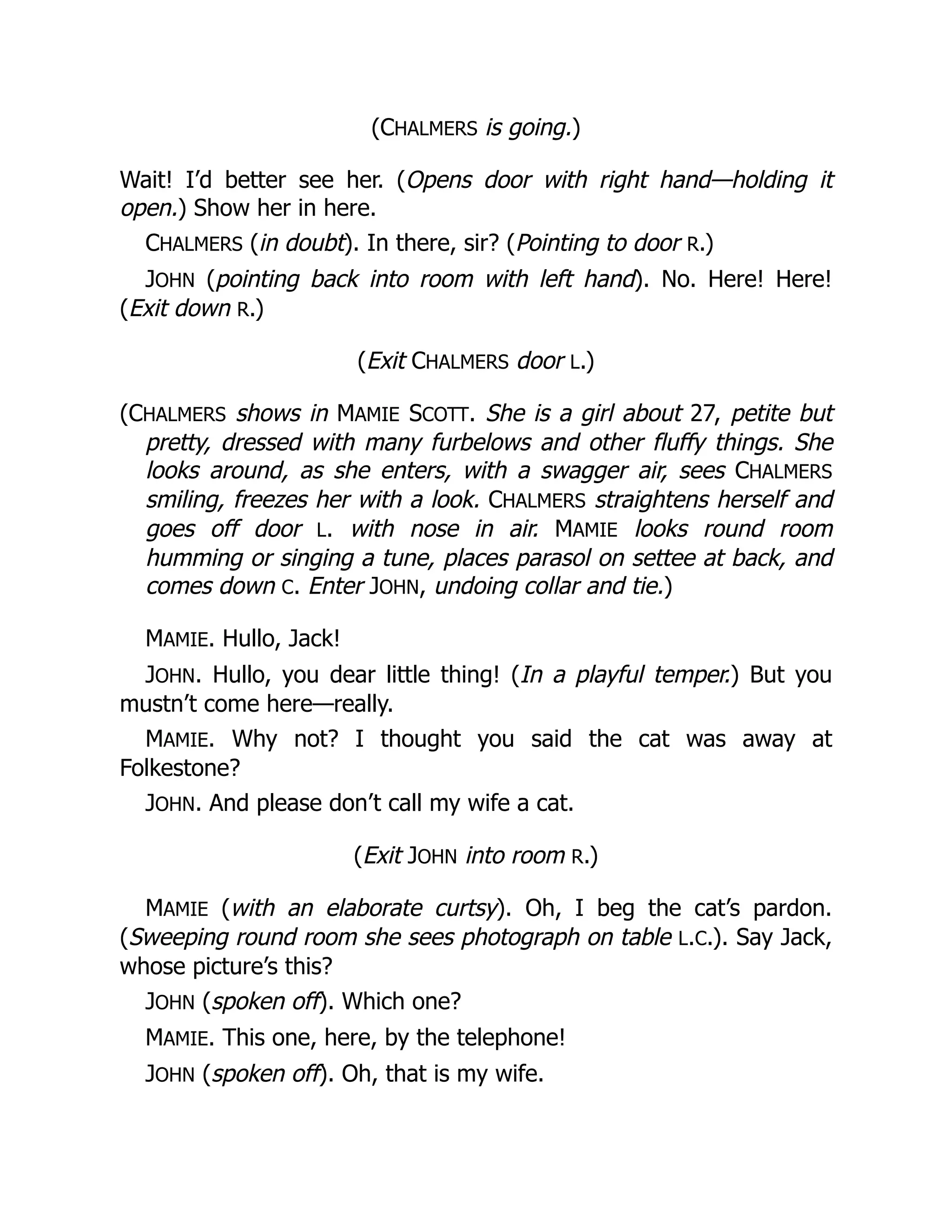 (CHALMERS is going.)
Wait! I’d better see her. (Opens door with right hand—holding it
open.) Show her in here.
CHALMERS (in doubt). In there, sir? (Pointing to door R.)
JOHN (pointing back into room with left hand). No. Here! Here!
(Exit down R.)
(Exit CHALMERS door L.)
(CHALMERS shows in MAMIE SCOTT. She is a girl about 27, petite but
pretty, dressed with many furbelows and other fluffy things. She
looks around, as she enters, with a swagger air, sees CHALMERS
smiling, freezes her with a look. CHALMERS straightens herself and
goes off door L. with nose in air. MAMIE looks round room
humming or singing a tune, places parasol on settee at back, and
comes down C. Enter JOHN, undoing collar and tie.)
MAMIE. Hullo, Jack!
JOHN. Hullo, you dear little thing! (In a playful temper.) But you
mustn’t come here—really.
MAMIE. Why not? I thought you said the cat was away at
Folkestone?
JOHN. And please don’t call my wife a cat.
(Exit JOHN into room R.)
MAMIE (with an elaborate curtsy). Oh, I beg the cat’s pardon.
(Sweeping round room she sees photograph on table L.C.). Say Jack,
whose picture’s this?
JOHN (spoken off). Which one?
MAMIE. This one, here, by the telephone!
JOHN (spoken off). Oh, that is my wife.
 