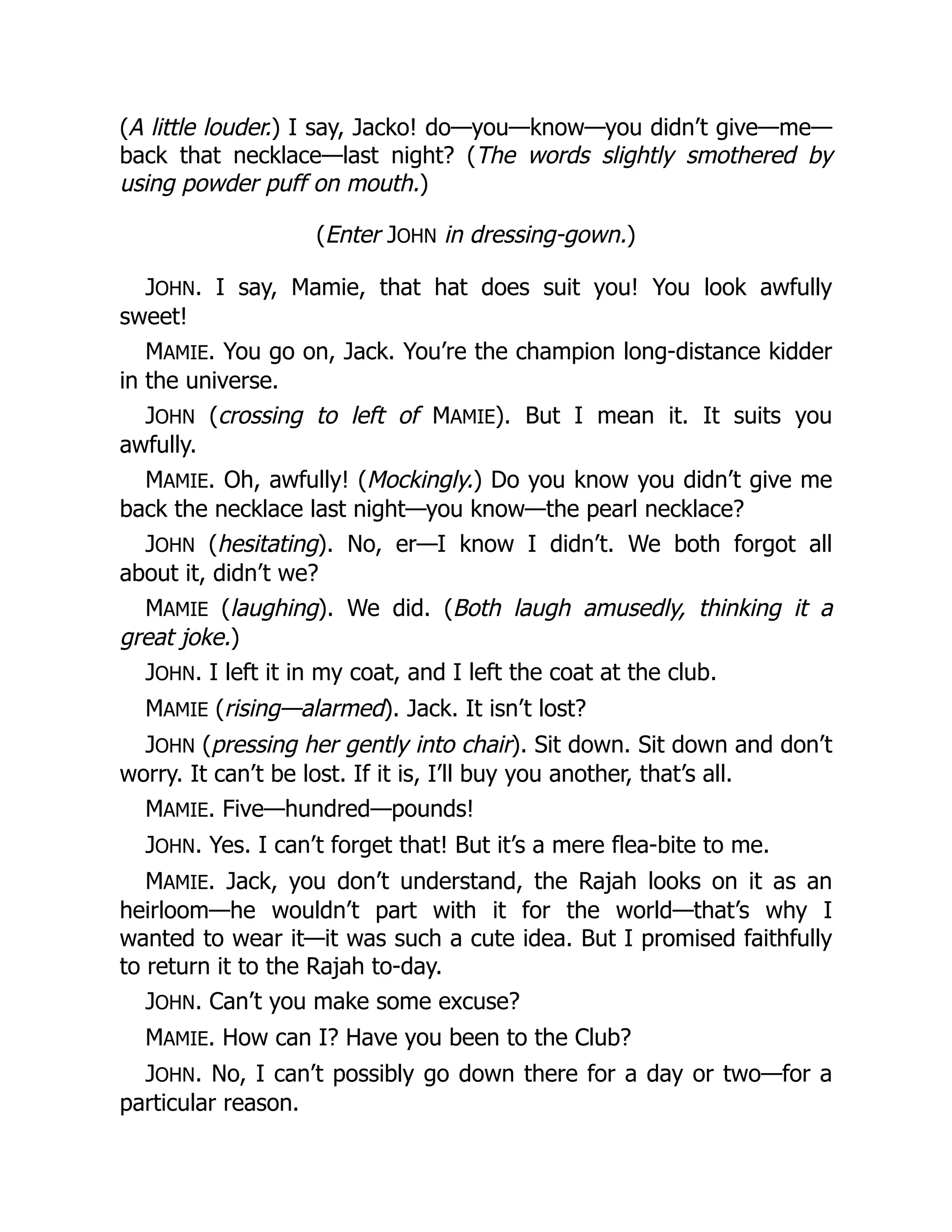 (A little louder.) I say, Jacko! do—you—know—you didn’t give—me—
back that necklace—last night? (The words slightly smothered by
using powder puff on mouth.)
(Enter JOHN in dressing-gown.)
JOHN. I say, Mamie, that hat does suit you! You look awfully
sweet!
MAMIE. You go on, Jack. You’re the champion long-distance kidder
in the universe.
JOHN (crossing to left of MAMIE). But I mean it. It suits you
awfully.
MAMIE. Oh, awfully! (Mockingly.) Do you know you didn’t give me
back the necklace last night—you know—the pearl necklace?
JOHN (hesitating). No, er—I know I didn’t. We both forgot all
about it, didn’t we?
MAMIE (laughing). We did. (Both laugh amusedly, thinking it a
great joke.)
JOHN. I left it in my coat, and I left the coat at the club.
MAMIE (rising—alarmed). Jack. It isn’t lost?
JOHN (pressing her gently into chair). Sit down. Sit down and don’t
worry. It can’t be lost. If it is, I’ll buy you another, that’s all.
MAMIE. Five—hundred—pounds!
JOHN. Yes. I can’t forget that! But it’s a mere flea-bite to me.
MAMIE. Jack, you don’t understand, the Rajah looks on it as an
heirloom—he wouldn’t part with it for the world—that’s why I
wanted to wear it—it was such a cute idea. But I promised faithfully
to return it to the Rajah to-day.
JOHN. Can’t you make some excuse?
MAMIE. How can I? Have you been to the Club?
JOHN. No, I can’t possibly go down there for a day or two—for a
particular reason.
 