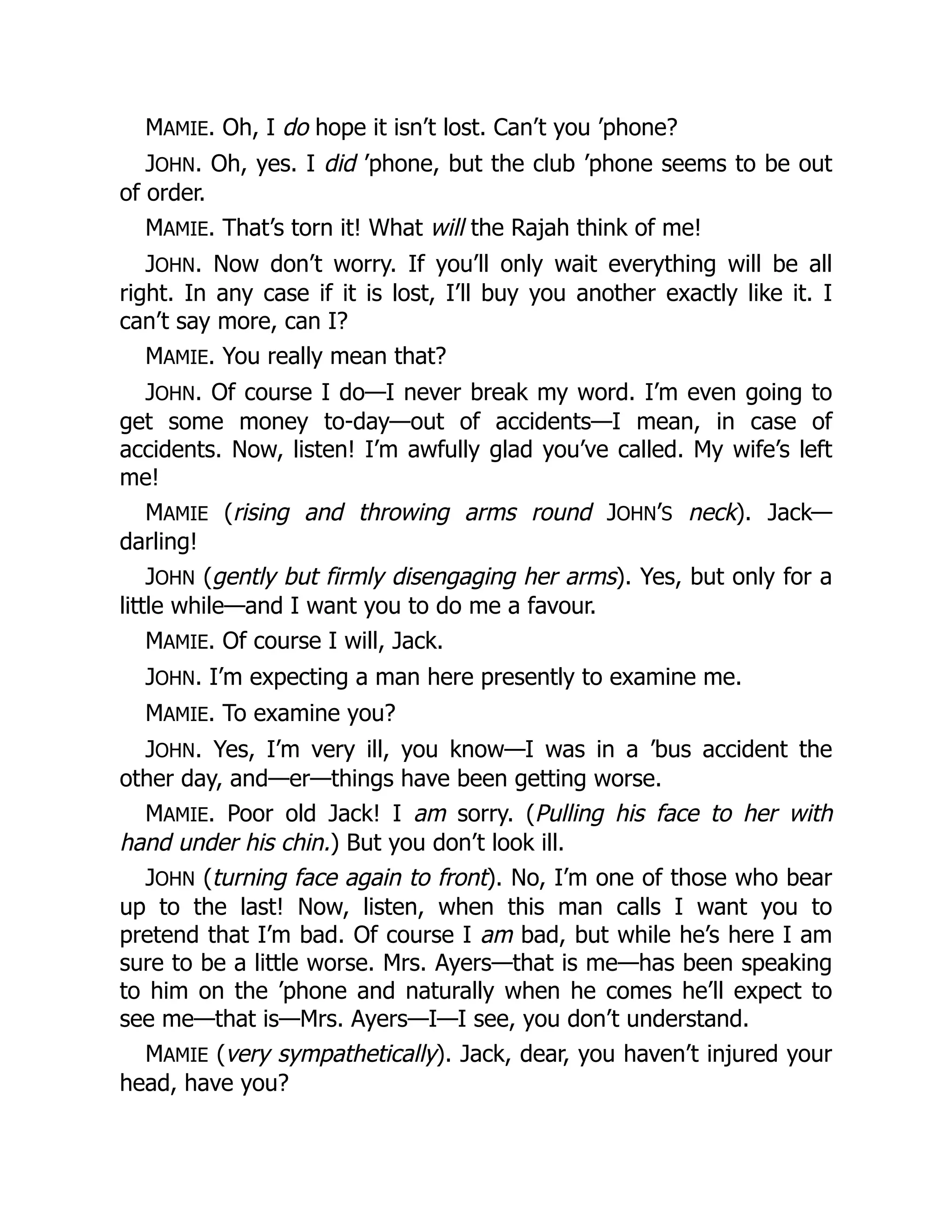 MAMIE. Oh, I do hope it isn’t lost. Can’t you ’phone?
JOHN. Oh, yes. I did ’phone, but the club ’phone seems to be out
of order.
MAMIE. That’s torn it! What will the Rajah think of me!
JOHN. Now don’t worry. If you’ll only wait everything will be all
right. In any case if it is lost, I’ll buy you another exactly like it. I
can’t say more, can I?
MAMIE. You really mean that?
JOHN. Of course I do—I never break my word. I’m even going to
get some money to-day—out of accidents—I mean, in case of
accidents. Now, listen! I’m awfully glad you’ve called. My wife’s left
me!
MAMIE (rising and throwing arms round JOHN’S neck). Jack—
darling!
JOHN (gently but firmly disengaging her arms). Yes, but only for a
little while—and I want you to do me a favour.
MAMIE. Of course I will, Jack.
JOHN. I’m expecting a man here presently to examine me.
MAMIE. To examine you?
JOHN. Yes, I’m very ill, you know—I was in a ’bus accident the
other day, and—er—things have been getting worse.
MAMIE. Poor old Jack! I am sorry. (Pulling his face to her with
hand under his chin.) But you don’t look ill.
JOHN (turning face again to front). No, I’m one of those who bear
up to the last! Now, listen, when this man calls I want you to
pretend that I’m bad. Of course I am bad, but while he’s here I am
sure to be a little worse. Mrs. Ayers—that is me—has been speaking
to him on the ’phone and naturally when he comes he’ll expect to
see me—that is—Mrs. Ayers—I—I see, you don’t understand.
MAMIE (very sympathetically). Jack, dear, you haven’t injured your
head, have you?
 