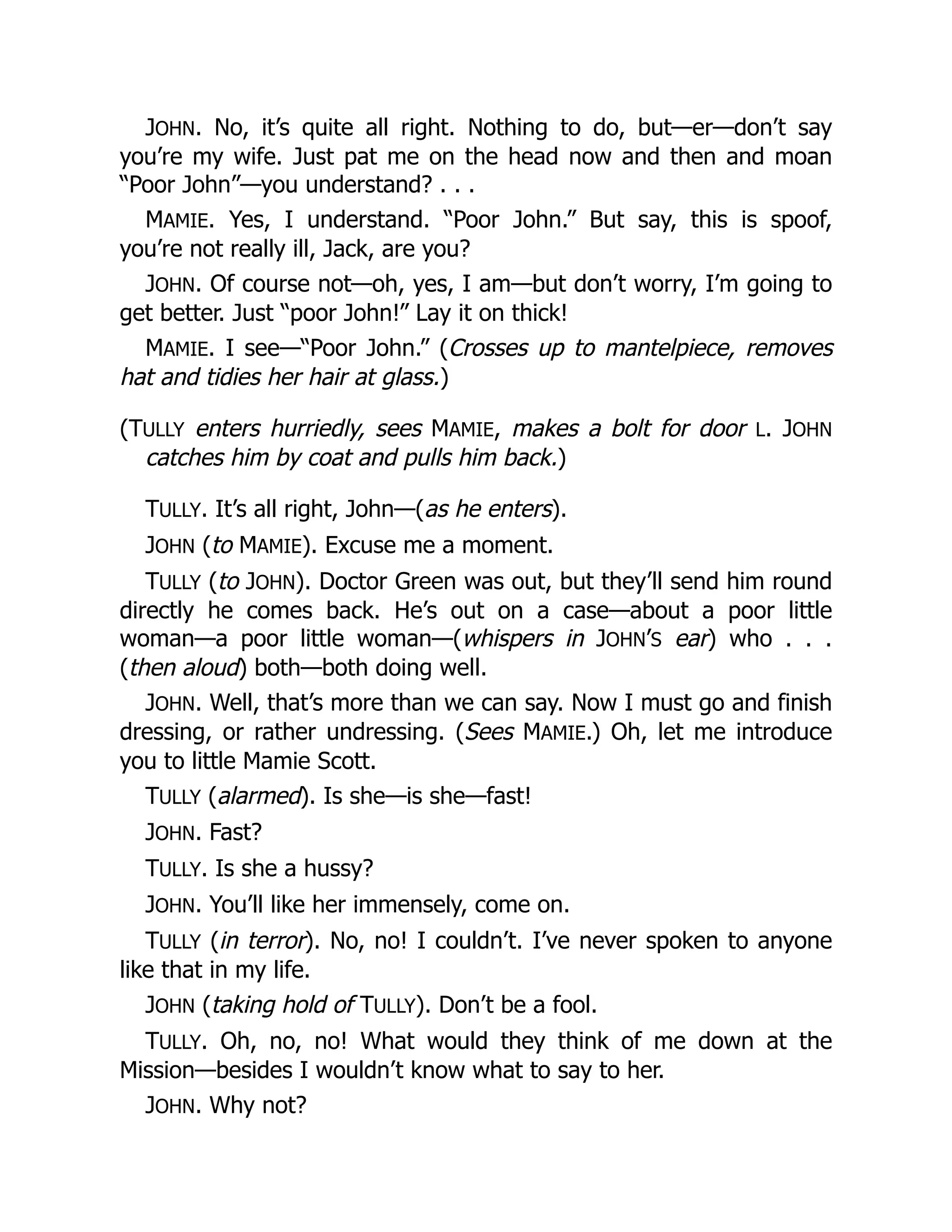 JOHN. No, it’s quite all right. Nothing to do, but—er—don’t say
you’re my wife. Just pat me on the head now and then and moan
“Poor John”—you understand? . . .
MAMIE. Yes, I understand. “Poor John.” But say, this is spoof,
you’re not really ill, Jack, are you?
JOHN. Of course not—oh, yes, I am—but don’t worry, I’m going to
get better. Just “poor John!” Lay it on thick!
MAMIE. I see—“Poor John.” (Crosses up to mantelpiece, removes
hat and tidies her hair at glass.)
(TULLY enters hurriedly, sees MAMIE, makes a bolt for door L. JOHN
catches him by coat and pulls him back.)
TULLY. It’s all right, John—(as he enters).
JOHN (to MAMIE). Excuse me a moment.
TULLY (to JOHN). Doctor Green was out, but they’ll send him round
directly he comes back. He’s out on a case—about a poor little
woman—a poor little woman—(whispers in JOHN’S ear) who . . .
(then aloud) both—both doing well.
JOHN. Well, that’s more than we can say. Now I must go and finish
dressing, or rather undressing. (Sees MAMIE.) Oh, let me introduce
you to little Mamie Scott.
TULLY (alarmed). Is she—is she—fast!
JOHN. Fast?
TULLY. Is she a hussy?
JOHN. You’ll like her immensely, come on.
TULLY (in terror). No, no! I couldn’t. I’ve never spoken to anyone
like that in my life.
JOHN (taking hold of TULLY). Don’t be a fool.
TULLY. Oh, no, no! What would they think of me down at the
Mission—besides I wouldn’t know what to say to her.
JOHN. Why not?
 