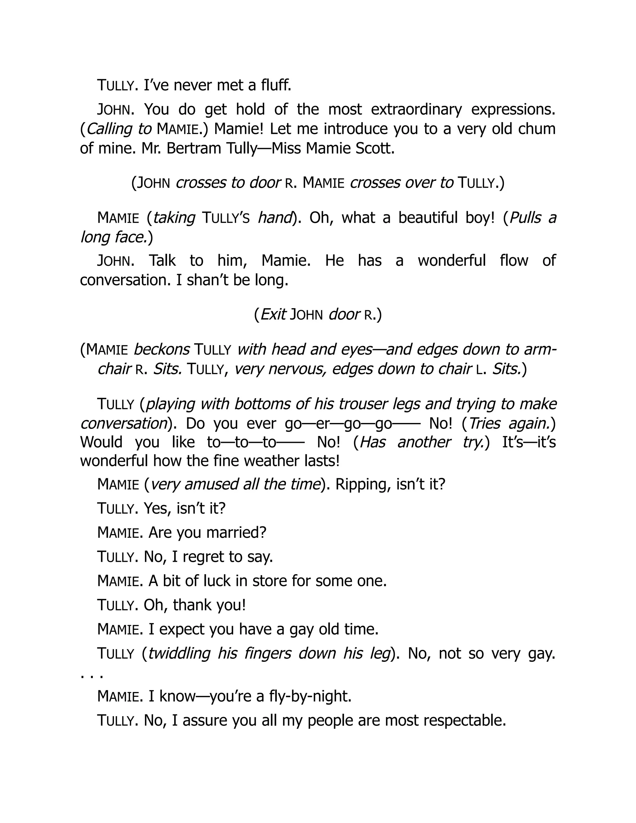 TULLY. I’ve never met a fluff.
JOHN. You do get hold of the most extraordinary expressions.
(Calling to MAMIE.) Mamie! Let me introduce you to a very old chum
of mine. Mr. Bertram Tully—Miss Mamie Scott.
(JOHN crosses to door R. MAMIE crosses over to TULLY.)
MAMIE (taking TULLY’S hand). Oh, what a beautiful boy! (Pulls a
long face.)
JOHN. Talk to him, Mamie. He has a wonderful flow of
conversation. I shan’t be long.
(Exit JOHN door R.)
(MAMIE beckons TULLY with head and eyes—and edges down to arm-
chair R. Sits. TULLY, very nervous, edges down to chair L. Sits.)
TULLY (playing with bottoms of his trouser legs and trying to make
conversation). Do you ever go—er—go—go—— No! (Tries again.)
Would you like to—to—to—— No! (Has another try.) It’s—it’s
wonderful how the fine weather lasts!
MAMIE (very amused all the time). Ripping, isn’t it?
TULLY. Yes, isn’t it?
MAMIE. Are you married?
TULLY. No, I regret to say.
MAMIE. A bit of luck in store for some one.
TULLY. Oh, thank you!
MAMIE. I expect you have a gay old time.
TULLY (twiddling his fingers down his leg). No, not so very gay.
. . .
MAMIE. I know—you’re a fly-by-night.
TULLY. No, I assure you all my people are most respectable.
 