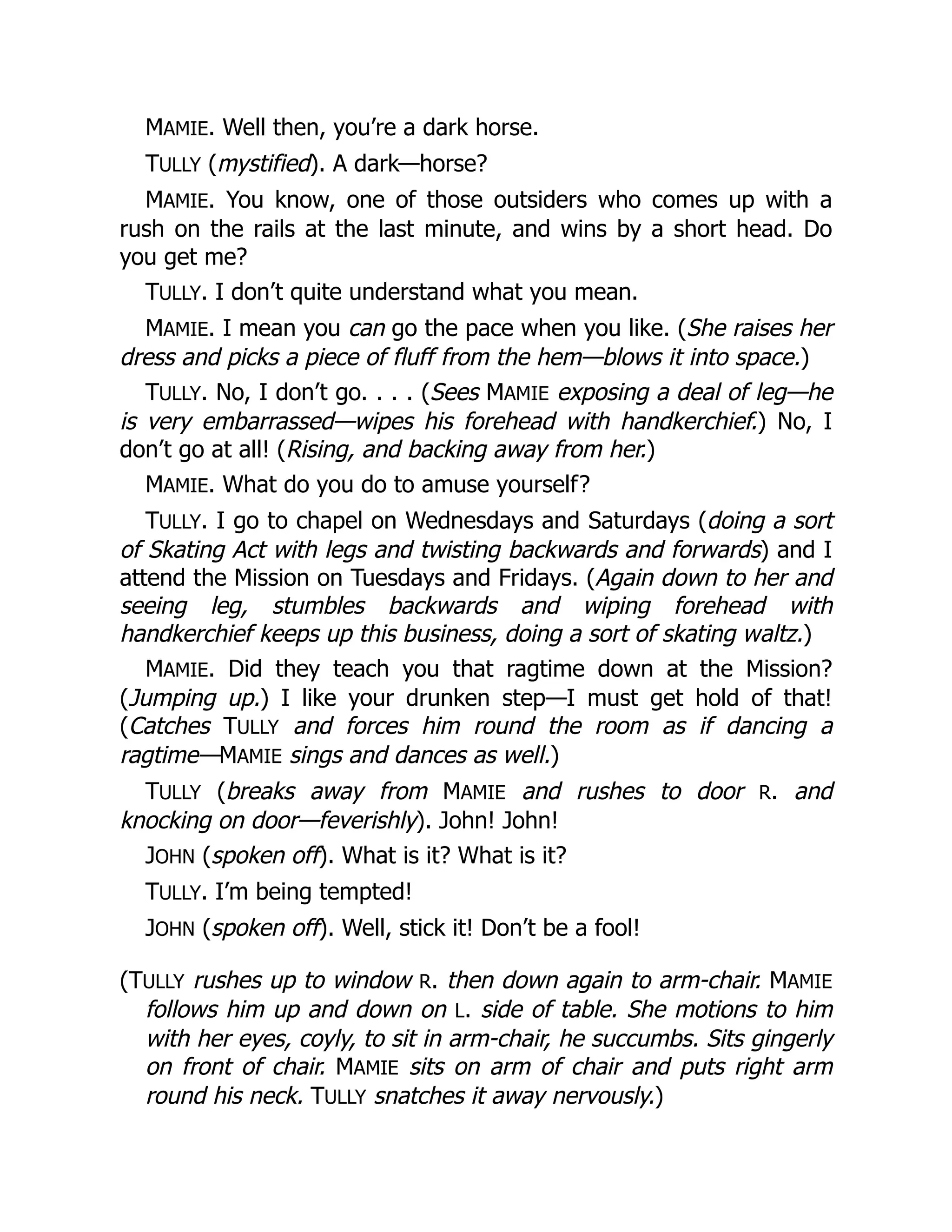 MAMIE. Well then, you’re a dark horse.
TULLY (mystified). A dark—horse?
MAMIE. You know, one of those outsiders who comes up with a
rush on the rails at the last minute, and wins by a short head. Do
you get me?
TULLY. I don’t quite understand what you mean.
MAMIE. I mean you can go the pace when you like. (She raises her
dress and picks a piece of fluff from the hem—blows it into space.)
TULLY. No, I don’t go. . . . (Sees MAMIE exposing a deal of leg—he
is very embarrassed—wipes his forehead with handkerchief.) No, I
don’t go at all! (Rising, and backing away from her.)
MAMIE. What do you do to amuse yourself?
TULLY. I go to chapel on Wednesdays and Saturdays (doing a sort
of Skating Act with legs and twisting backwards and forwards) and I
attend the Mission on Tuesdays and Fridays. (Again down to her and
seeing leg, stumbles backwards and wiping forehead with
handkerchief keeps up this business, doing a sort of skating waltz.)
MAMIE. Did they teach you that ragtime down at the Mission?
(Jumping up.) I like your drunken step—I must get hold of that!
(Catches TULLY and forces him round the room as if dancing a
ragtime—MAMIE sings and dances as well.)
TULLY (breaks away from MAMIE and rushes to door R. and
knocking on door—feverishly). John! John!
JOHN (spoken off). What is it? What is it?
TULLY. I’m being tempted!
JOHN (spoken off). Well, stick it! Don’t be a fool!
(TULLY rushes up to window R. then down again to arm-chair. MAMIE
follows him up and down on L. side of table. She motions to him
with her eyes, coyly, to sit in arm-chair, he succumbs. Sits gingerly
on front of chair. MAMIE sits on arm of chair and puts right arm
round his neck. TULLY snatches it away nervously.)
 