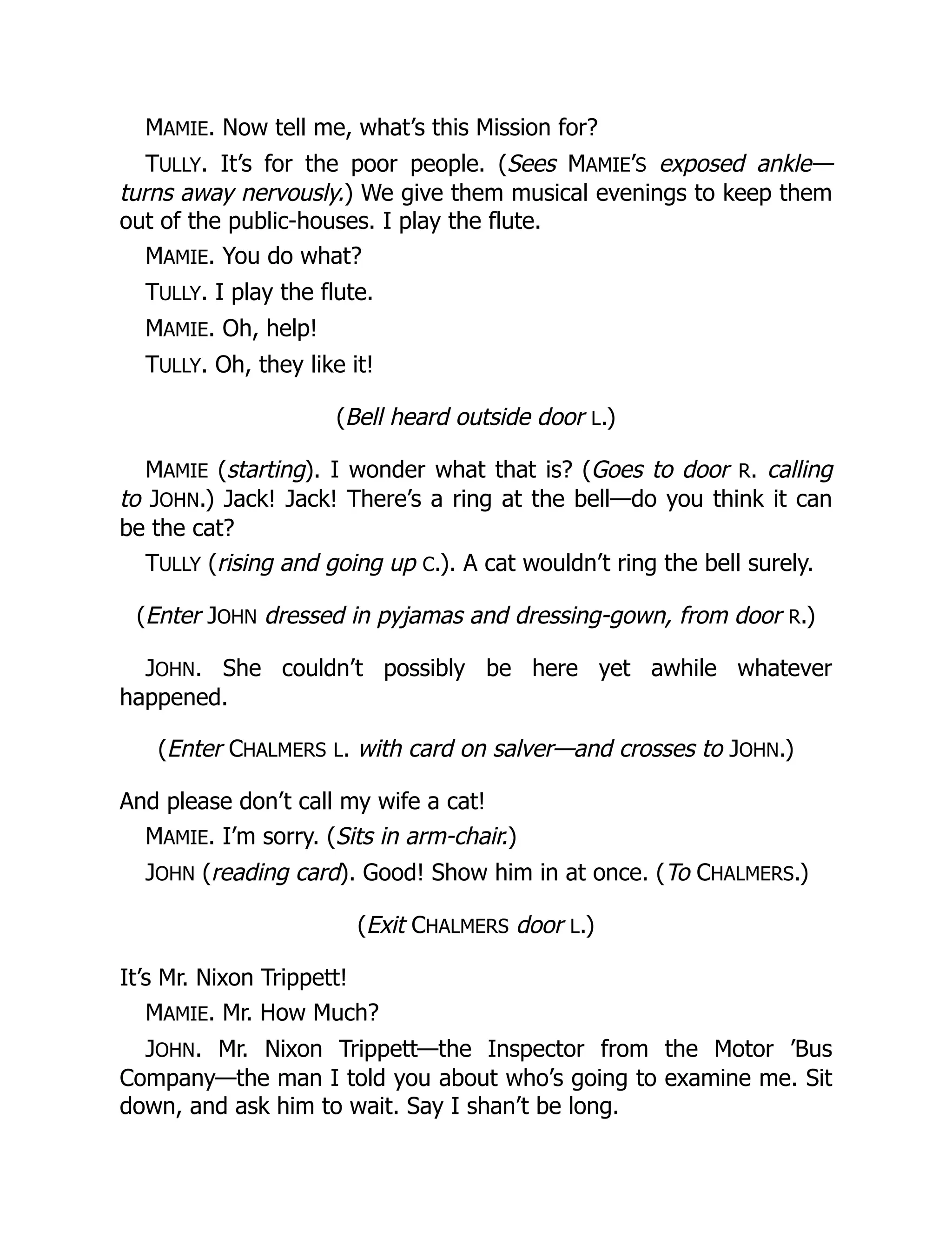 MAMIE. Now tell me, what’s this Mission for?
TULLY. It’s for the poor people. (Sees MAMIE’S exposed ankle—
turns away nervously.) We give them musical evenings to keep them
out of the public-houses. I play the flute.
MAMIE. You do what?
TULLY. I play the flute.
MAMIE. Oh, help!
TULLY. Oh, they like it!
(Bell heard outside door L.)
MAMIE (starting). I wonder what that is? (Goes to door R. calling
to JOHN.) Jack! Jack! There’s a ring at the bell—do you think it can
be the cat?
TULLY (rising and going up C.). A cat wouldn’t ring the bell surely.
(Enter JOHN dressed in pyjamas and dressing-gown, from door R.)
JOHN. She couldn’t possibly be here yet awhile whatever
happened.
(Enter CHALMERS L. with card on salver—and crosses to JOHN.)
And please don’t call my wife a cat!
MAMIE. I’m sorry. (Sits in arm-chair.)
JOHN (reading card). Good! Show him in at once. (To CHALMERS.)
(Exit CHALMERS door L.)
It’s Mr. Nixon Trippett!
MAMIE. Mr. How Much?
JOHN. Mr. Nixon Trippett—the Inspector from the Motor ’Bus
Company—the man I told you about who’s going to examine me. Sit
down, and ask him to wait. Say I shan’t be long.
 