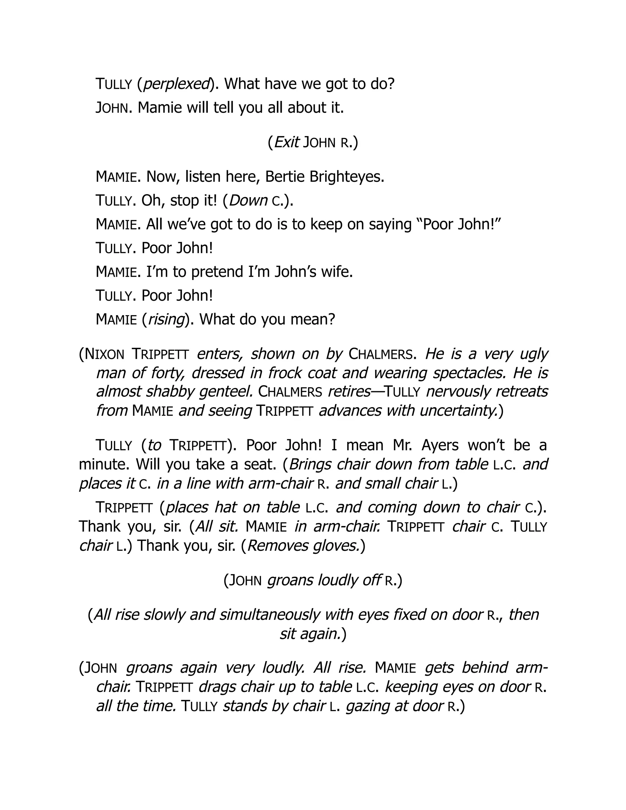 TULLY (perplexed). What have we got to do?
JOHN. Mamie will tell you all about it.
(Exit JOHN R.)
MAMIE. Now, listen here, Bertie Brighteyes.
TULLY. Oh, stop it! (Down C.).
MAMIE. All we’ve got to do is to keep on saying “Poor John!”
TULLY. Poor John!
MAMIE. I’m to pretend I’m John’s wife.
TULLY. Poor John!
MAMIE (rising). What do you mean?
(NIXON TRIPPETT enters, shown on by CHALMERS. He is a very ugly
man of forty, dressed in frock coat and wearing spectacles. He is
almost shabby genteel. CHALMERS retires—TULLY nervously retreats
from MAMIE and seeing TRIPPETT advances with uncertainty.)
TULLY (to TRIPPETT). Poor John! I mean Mr. Ayers won’t be a
minute. Will you take a seat. (Brings chair down from table L.C. and
places it C. in a line with arm-chair R. and small chair L.)
TRIPPETT (places hat on table L.C. and coming down to chair C.).
Thank you, sir. (All sit. MAMIE in arm-chair. TRIPPETT chair C. TULLY
chair L.) Thank you, sir. (Removes gloves.)
(JOHN groans loudly off R.)
(All rise slowly and simultaneously with eyes fixed on door R., then
sit again.)
(JOHN groans again very loudly. All rise. MAMIE gets behind arm-
chair. TRIPPETT drags chair up to table L.C. keeping eyes on door R.
all the time. TULLY stands by chair L. gazing at door R.)
 