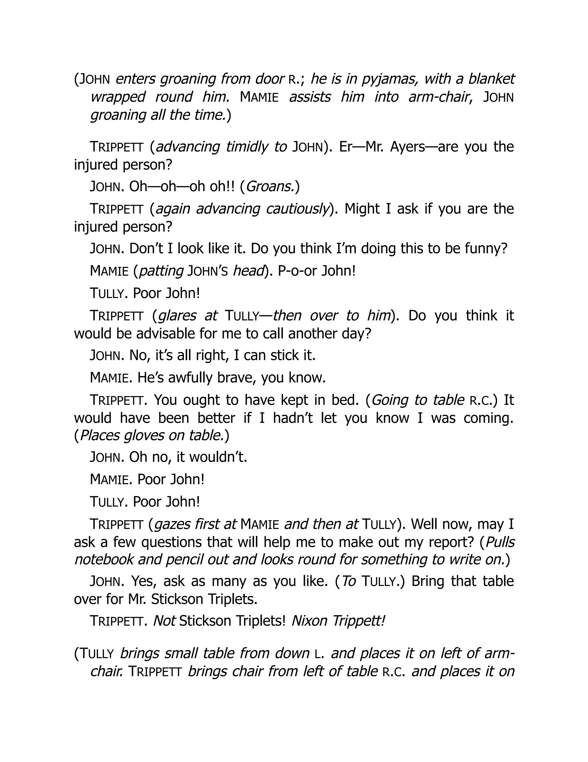 (JOHN enters groaning from door R.; he is in pyjamas, with a blanket
wrapped round him. MAMIE assists him into arm-chair, JOHN
groaning all the time.)
TRIPPETT (advancing timidly to JOHN). Er—Mr. Ayers—are you the
injured person?
JOHN. Oh—oh—oh oh!! (Groans.)
TRIPPETT (again advancing cautiously). Might I ask if you are the
injured person?
JOHN. Don’t I look like it. Do you think I’m doing this to be funny?
MAMIE (patting JOHN’S head). P-o-or John!
TULLY. Poor John!
TRIPPETT (glares at TULLY—then over to him). Do you think it
would be advisable for me to call another day?
JOHN. No, it’s all right, I can stick it.
MAMIE. He’s awfully brave, you know.
TRIPPETT. You ought to have kept in bed. (Going to table R.C.) It
would have been better if I hadn’t let you know I was coming.
(Places gloves on table.)
JOHN. Oh no, it wouldn’t.
MAMIE. Poor John!
TULLY. Poor John!
TRIPPETT (gazes first at MAMIE and then at TULLY). Well now, may I
ask a few questions that will help me to make out my report? (Pulls
notebook and pencil out and looks round for something to write on.)
JOHN. Yes, ask as many as you like. (To TULLY.) Bring that table
over for Mr. Stickson Triplets.
TRIPPETT. Not Stickson Triplets! Nixon Trippett!
(TULLY brings small table from down L. and places it on left of arm-
chair. TRIPPETT brings chair from left of table R.C. and places it on
 