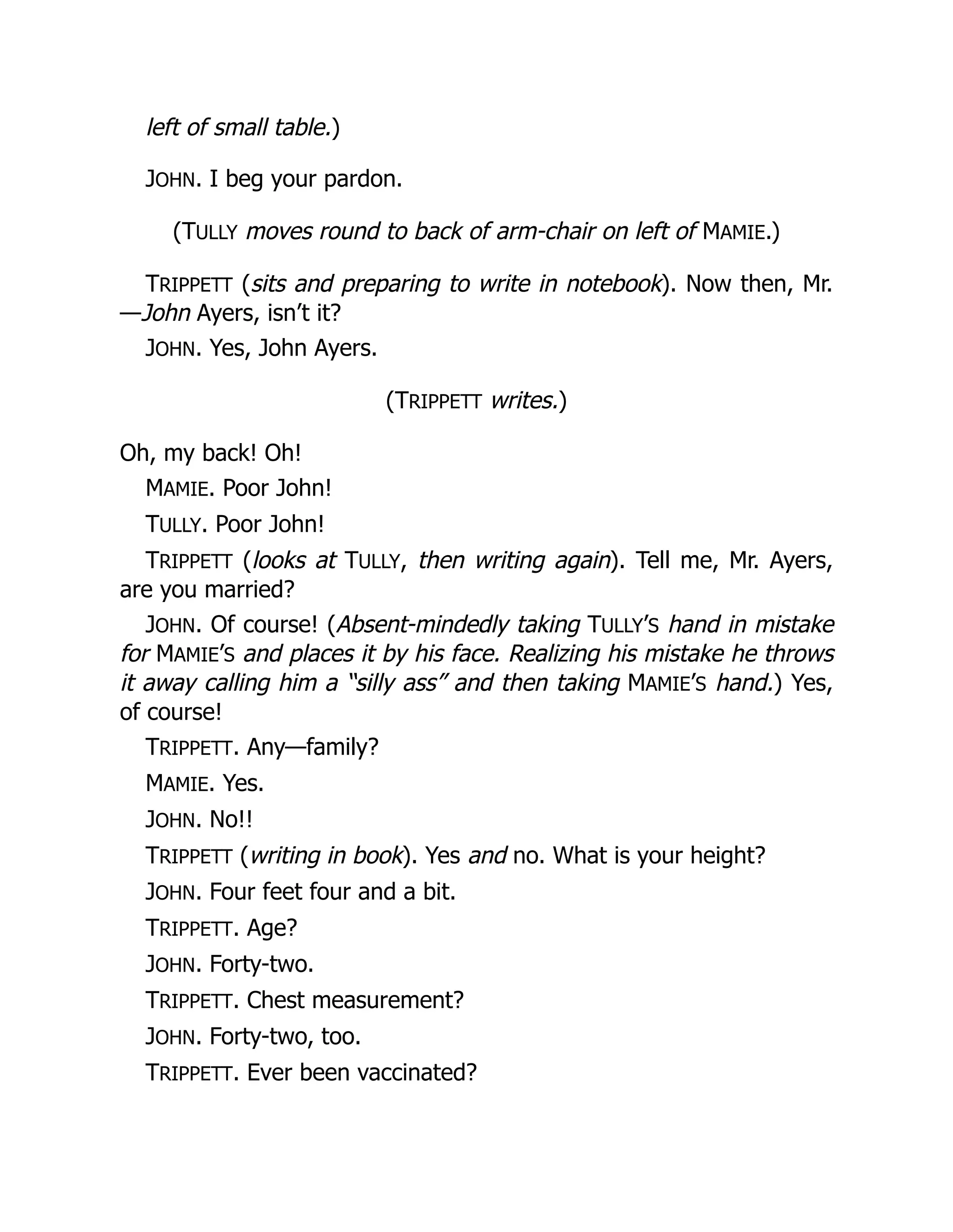 left of small table.)
JOHN. I beg your pardon.
(TULLY moves round to back of arm-chair on left of MAMIE.)
TRIPPETT (sits and preparing to write in notebook). Now then, Mr.
—John Ayers, isn’t it?
JOHN. Yes, John Ayers.
(TRIPPETT writes.)
Oh, my back! Oh!
MAMIE. Poor John!
TULLY. Poor John!
TRIPPETT (looks at TULLY, then writing again). Tell me, Mr. Ayers,
are you married?
JOHN. Of course! (Absent-mindedly taking TULLY’S hand in mistake
for MAMIE’S and places it by his face. Realizing his mistake he throws
it away calling him a “silly ass” and then taking MAMIE’S hand.) Yes,
of course!
TRIPPETT. Any—family?
MAMIE. Yes.
JOHN. No!!
TRIPPETT (writing in book). Yes and no. What is your height?
JOHN. Four feet four and a bit.
TRIPPETT. Age?
JOHN. Forty-two.
TRIPPETT. Chest measurement?
JOHN. Forty-two, too.
TRIPPETT. Ever been vaccinated?
 