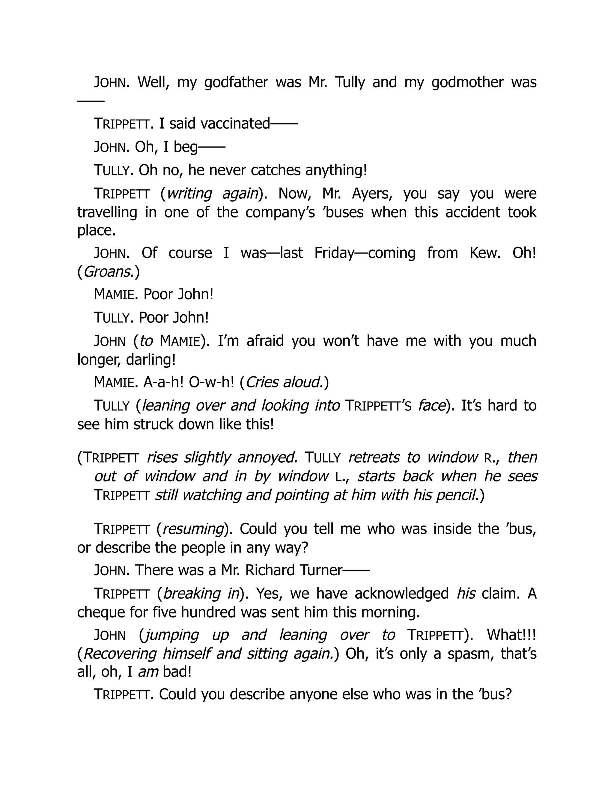 JOHN. Well, my godfather was Mr. Tully and my godmother was
——
TRIPPETT. I said vaccinated——
JOHN. Oh, I beg——
TULLY. Oh no, he never catches anything!
TRIPPETT (writing again). Now, Mr. Ayers, you say you were
travelling in one of the company’s ’buses when this accident took
place.
JOHN. Of course I was—last Friday—coming from Kew. Oh!
(Groans.)
MAMIE. Poor John!
TULLY. Poor John!
JOHN (to MAMIE). I’m afraid you won’t have me with you much
longer, darling!
MAMIE. A-a-h! O-w-h! (Cries aloud.)
TULLY (leaning over and looking into TRIPPETT’S face). It’s hard to
see him struck down like this!
(TRIPPETT rises slightly annoyed. TULLY retreats to window R., then
out of window and in by window L., starts back when he sees
TRIPPETT still watching and pointing at him with his pencil.)
TRIPPETT (resuming). Could you tell me who was inside the ’bus,
or describe the people in any way?
JOHN. There was a Mr. Richard Turner——
TRIPPETT (breaking in). Yes, we have acknowledged his claim. A
cheque for five hundred was sent him this morning.
JOHN (jumping up and leaning over to TRIPPETT). What!!!
(Recovering himself and sitting again.) Oh, it’s only a spasm, that’s
all, oh, I am bad!
TRIPPETT. Could you describe anyone else who was in the ’bus?
 