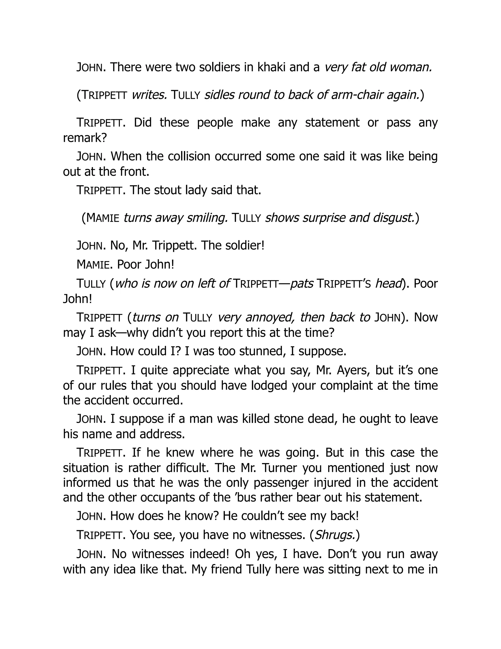 JOHN. There were two soldiers in khaki and a very fat old woman.
(TRIPPETT writes. TULLY sidles round to back of arm-chair again.)
TRIPPETT. Did these people make any statement or pass any
remark?
JOHN. When the collision occurred some one said it was like being
out at the front.
TRIPPETT. The stout lady said that.
(MAMIE turns away smiling. TULLY shows surprise and disgust.)
JOHN. No, Mr. Trippett. The soldier!
MAMIE. Poor John!
TULLY (who is now on left of TRIPPETT—pats TRIPPETT’S head). Poor
John!
TRIPPETT (turns on TULLY very annoyed, then back to JOHN). Now
may I ask—why didn’t you report this at the time?
JOHN. How could I? I was too stunned, I suppose.
TRIPPETT. I quite appreciate what you say, Mr. Ayers, but it’s one
of our rules that you should have lodged your complaint at the time
the accident occurred.
JOHN. I suppose if a man was killed stone dead, he ought to leave
his name and address.
TRIPPETT. If he knew where he was going. But in this case the
situation is rather difficult. The Mr. Turner you mentioned just now
informed us that he was the only passenger injured in the accident
and the other occupants of the ’bus rather bear out his statement.
JOHN. How does he know? He couldn’t see my back!
TRIPPETT. You see, you have no witnesses. (Shrugs.)
JOHN. No witnesses indeed! Oh yes, I have. Don’t you run away
with any idea like that. My friend Tully here was sitting next to me in
 