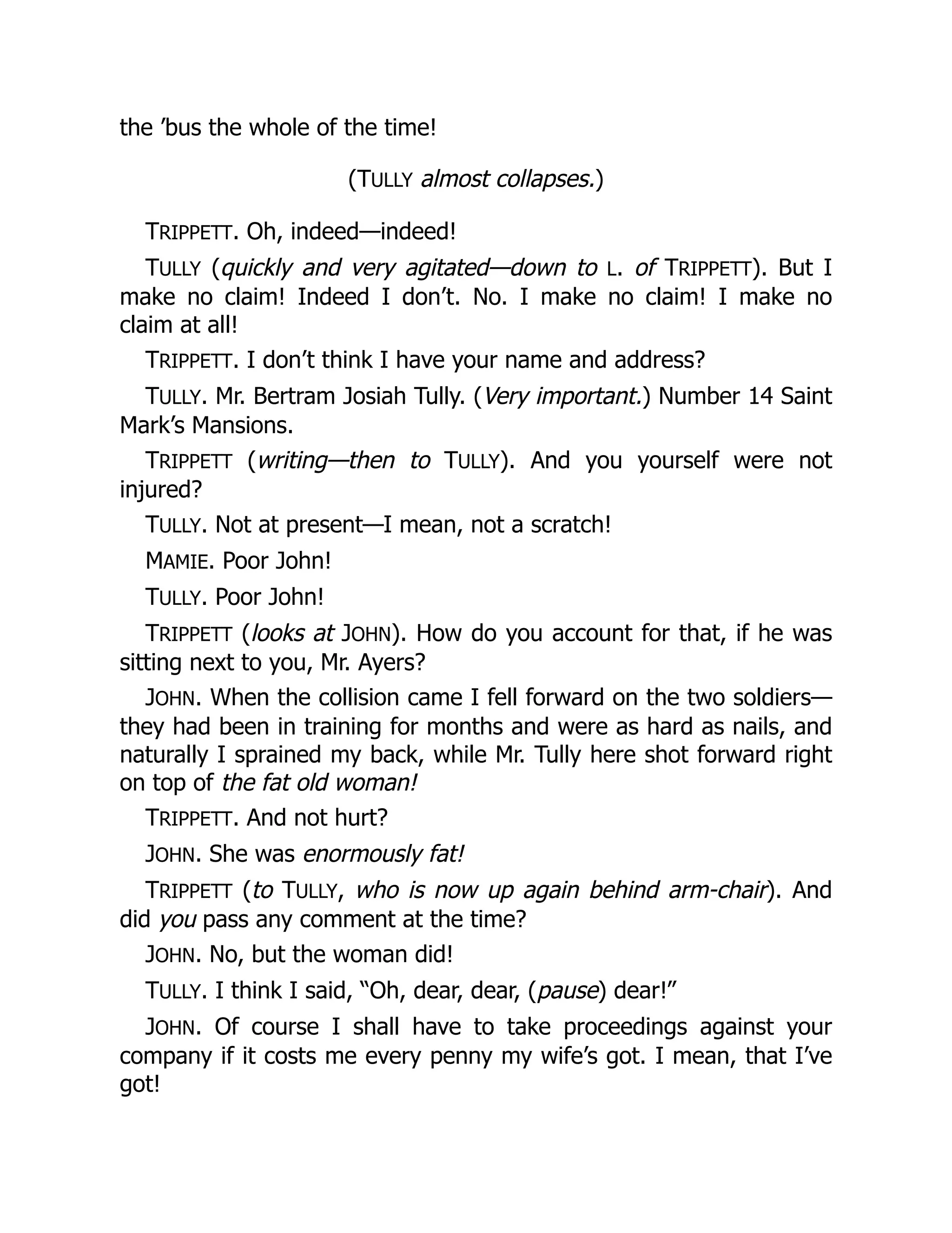 the ’bus the whole of the time!
(TULLY almost collapses.)
TRIPPETT. Oh, indeed—indeed!
TULLY (quickly and very agitated—down to L. of TRIPPETT). But I
make no claim! Indeed I don’t. No. I make no claim! I make no
claim at all!
TRIPPETT. I don’t think I have your name and address?
TULLY. Mr. Bertram Josiah Tully. (Very important.) Number 14 Saint
Mark’s Mansions.
TRIPPETT (writing—then to TULLY). And you yourself were not
injured?
TULLY. Not at present—I mean, not a scratch!
MAMIE. Poor John!
TULLY. Poor John!
TRIPPETT (looks at JOHN). How do you account for that, if he was
sitting next to you, Mr. Ayers?
JOHN. When the collision came I fell forward on the two soldiers—
they had been in training for months and were as hard as nails, and
naturally I sprained my back, while Mr. Tully here shot forward right
on top of the fat old woman!
TRIPPETT. And not hurt?
JOHN. She was enormously fat!
TRIPPETT (to TULLY, who is now up again behind arm-chair). And
did you pass any comment at the time?
JOHN. No, but the woman did!
TULLY. I think I said, “Oh, dear, dear, (pause) dear!”
JOHN. Of course I shall have to take proceedings against your
company if it costs me every penny my wife’s got. I mean, that I’ve
got!
 