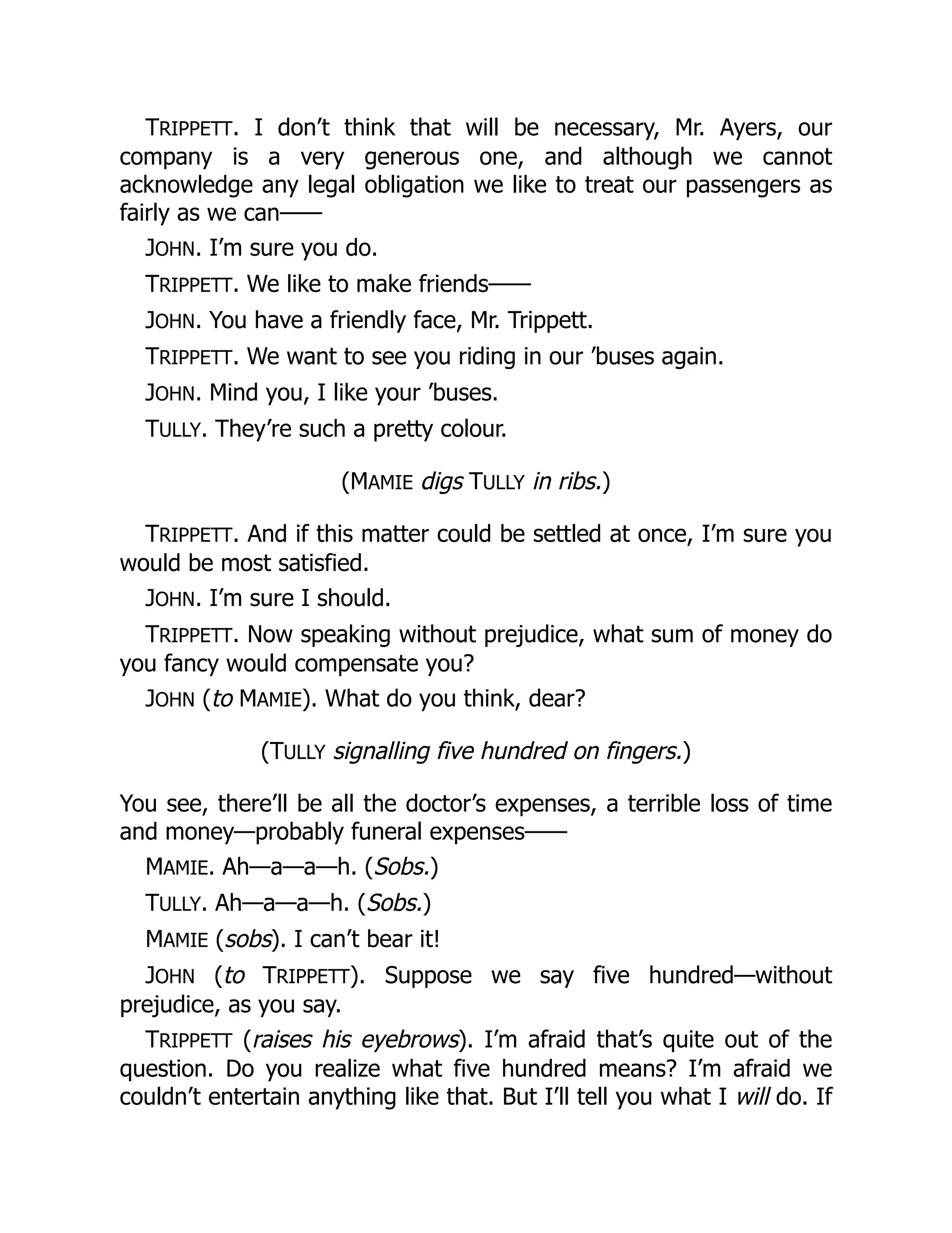 TRIPPETT. I don’t think that will be necessary, Mr. Ayers, our
company is a very generous one, and although we cannot
acknowledge any legal obligation we like to treat our passengers as
fairly as we can——
JOHN. I’m sure you do.
TRIPPETT. We like to make friends——
JOHN. You have a friendly face, Mr. Trippett.
TRIPPETT. We want to see you riding in our ’buses again.
JOHN. Mind you, I like your ’buses.
TULLY. They’re such a pretty colour.
(MAMIE digs TULLY in ribs.)
TRIPPETT. And if this matter could be settled at once, I’m sure you
would be most satisfied.
JOHN. I’m sure I should.
TRIPPETT. Now speaking without prejudice, what sum of money do
you fancy would compensate you?
JOHN (to MAMIE). What do you think, dear?
(TULLY signalling five hundred on fingers.)
You see, there’ll be all the doctor’s expenses, a terrible loss of time
and money—probably funeral expenses——
MAMIE. Ah—a—a—h. (Sobs.)
TULLY. Ah—a—a—h. (Sobs.)
MAMIE (sobs). I can’t bear it!
JOHN (to TRIPPETT). Suppose we say five hundred—without
prejudice, as you say.
TRIPPETT (raises his eyebrows). I’m afraid that’s quite out of the
question. Do you realize what five hundred means? I’m afraid we
couldn’t entertain anything like that. But I’ll tell you what I will do. If
 